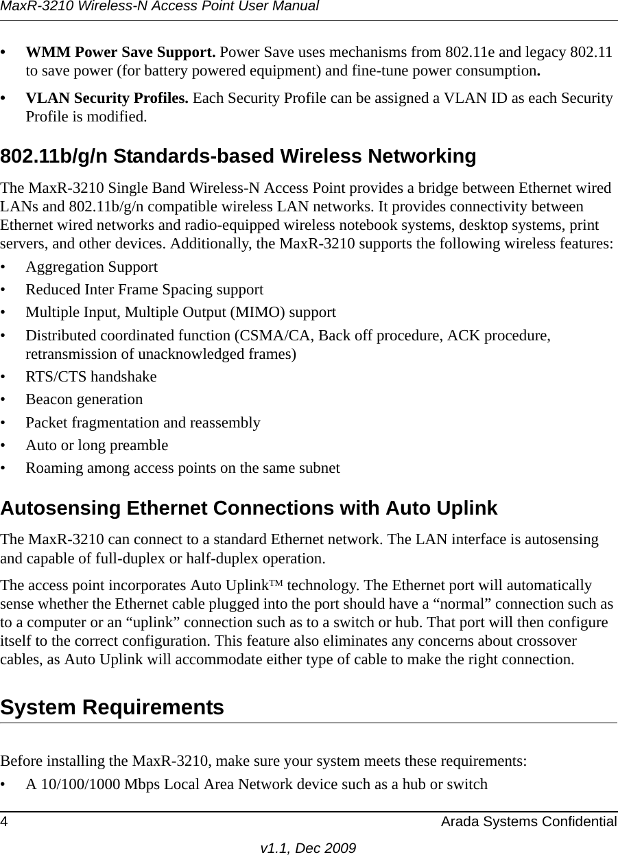 MaxR-3210 Wireless-N Access Point User Manual4 Arada Systems Confidentialv1.1, Dec 2009• WMM Power Save Support. Power Save uses mechanisms from 802.11e and legacy 802.11 to save power (for battery powered equipment) and fine-tune power consumption.• VLAN Security Profiles. Each Security Profile can be assigned a VLAN ID as each Security Profile is modified.802.11b/g/n Standards-based Wireless NetworkingThe MaxR-3210 Single Band Wireless-N Access Point provides a bridge between Ethernet wired LANs and 802.11b/g/n compatible wireless LAN networks. It provides connectivity between Ethernet wired networks and radio-equipped wireless notebook systems, desktop systems, print servers, and other devices. Additionally, the MaxR-3210 supports the following wireless features:• Aggregation Support• Reduced Inter Frame Spacing support• Multiple Input, Multiple Output (MIMO) support• Distributed coordinated function (CSMA/CA, Back off procedure, ACK procedure, retransmission of unacknowledged frames)• RTS/CTS handshake• Beacon generation• Packet fragmentation and reassembly• Auto or long preamble• Roaming among access points on the same subnetAutosensing Ethernet Connections with Auto Uplink The MaxR-3210 can connect to a standard Ethernet network. The LAN interface is autosensing and capable of full-duplex or half-duplex operation. The access point incorporates Auto UplinkTM technology. The Ethernet port will automatically sense whether the Ethernet cable plugged into the port should have a “normal” connection such as to a computer or an “uplink” connection such as to a switch or hub. That port will then configure itself to the correct configuration. This feature also eliminates any concerns about crossover cables, as Auto Uplink will accommodate either type of cable to make the right connection.System RequirementsBefore installing the MaxR-3210, make sure your system meets these requirements:• A 10/100/1000 Mbps Local Area Network device such as a hub or switch