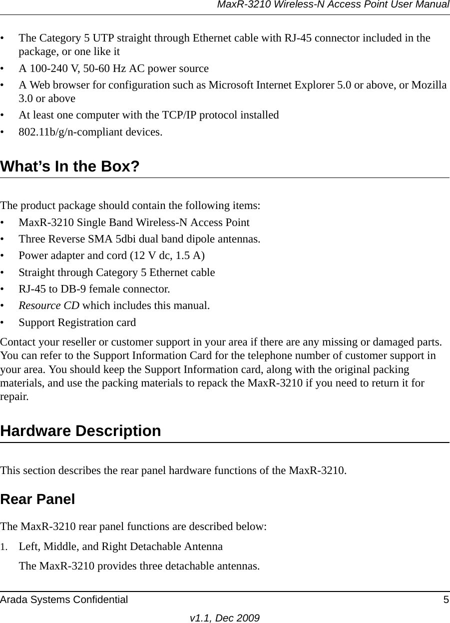 MaxR-3210 Wireless-N Access Point User ManualArada Systems Confidential 5v1.1, Dec 2009• The Category 5 UTP straight through Ethernet cable with RJ-45 connector included in the package, or one like it• A 100-240 V, 50-60 Hz AC power source• A Web browser for configuration such as Microsoft Internet Explorer 5.0 or above, or Mozilla 3.0 or above• At least one computer with the TCP/IP protocol installed• 802.11b/g/n-compliant devices.What’s In the Box?The product package should contain the following items:• MaxR-3210 Single Band Wireless-N Access Point • Three Reverse SMA 5dbi dual band dipole antennas.• Power adapter and cord (12 V dc, 1.5 A)• Straight through Category 5 Ethernet cable• RJ-45 to DB-9 female connector.•Resource CD which includes this manual.• Support Registration cardContact your reseller or customer support in your area if there are any missing or damaged parts. You can refer to the Support Information Card for the telephone number of customer support in your area. You should keep the Support Information card, along with the original packing materials, and use the packing materials to repack the MaxR-3210 if you need to return it for repair. Hardware DescriptionThis section describes the rear panel hardware functions of the MaxR-3210.Rear PanelThe MaxR-3210 rear panel functions are described below:1. Left, Middle, and Right Detachable AntennaThe MaxR-3210 provides three detachable antennas.