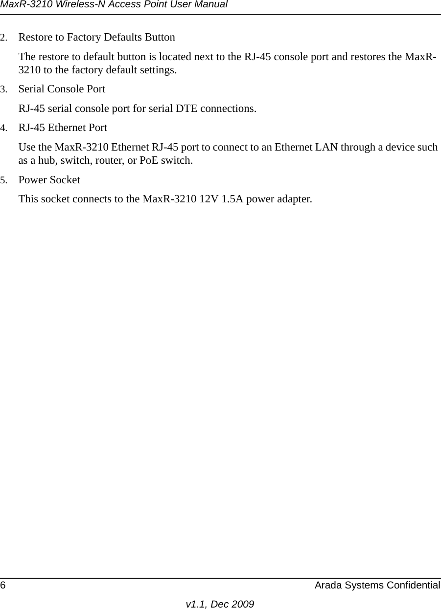 MaxR-3210 Wireless-N Access Point User Manual6 Arada Systems Confidentialv1.1, Dec 20092. Restore to Factory Defaults ButtonThe restore to default button is located next to the RJ-45 console port and restores the MaxR-3210 to the factory default settings.3. Serial Console PortRJ-45 serial console port for serial DTE connections.4. RJ-45 Ethernet PortUse the MaxR-3210 Ethernet RJ-45 port to connect to an Ethernet LAN through a device such as a hub, switch, router, or PoE switch.5. Power SocketThis socket connects to the MaxR-3210 12V 1.5A power adapter.