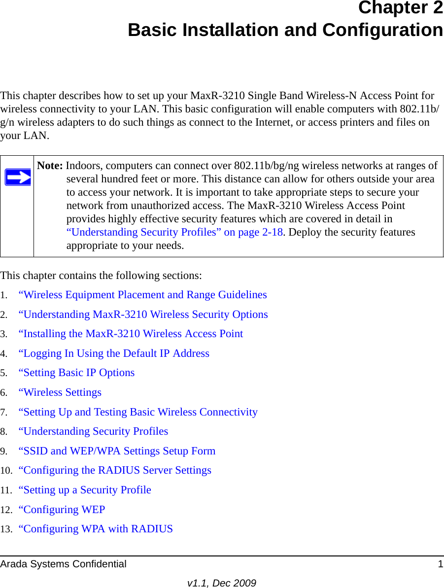 Arada Systems Confidential 1v1.1, Dec 2009Chapter 2Basic Installation and ConfigurationThis chapter describes how to set up your MaxR-3210 Single Band Wireless-N Access Point for wireless connectivity to your LAN. This basic configuration will enable computers with 802.11b/g/n wireless adapters to do such things as connect to the Internet, or access printers and files on your LAN.This chapter contains the following sections:1. “Wireless Equipment Placement and Range Guidelines2. “Understanding MaxR-3210 Wireless Security Options3. “Installing the MaxR-3210 Wireless Access Point4. “Logging In Using the Default IP Address5. “Setting Basic IP Options6. “Wireless Settings7. “Setting Up and Testing Basic Wireless Connectivity8. “Understanding Security Profiles9. “SSID and WEP/WPA Settings Setup Form10. “Configuring the RADIUS Server Settings11. “Setting up a Security Profile12. “Configuring WEP13. “Configuring WPA with RADIUSNote: Indoors, computers can connect over 802.11b/bg/ng wireless networks at ranges of several hundred feet or more. This distance can allow for others outside your area to access your network. It is important to take appropriate steps to secure your network from unauthorized access. The MaxR-3210 Wireless Access Point provides highly effective security features which are covered in detail in “Understanding Security Profiles” on page 2-18. Deploy the security features appropriate to your needs.