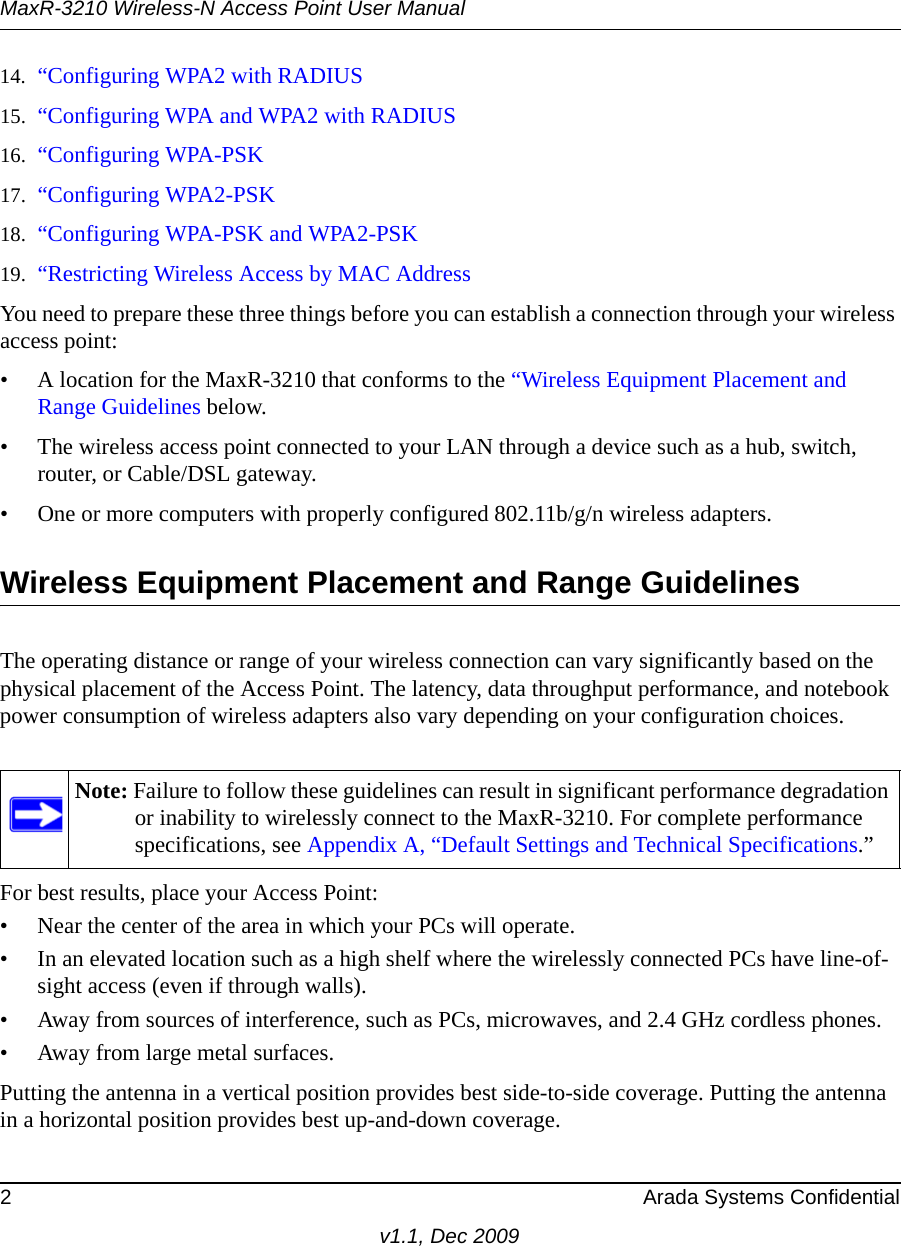 MaxR-3210 Wireless-N Access Point User Manual2 Arada Systems Confidentialv1.1, Dec 200914. “Configuring WPA2 with RADIUS15. “Configuring WPA and WPA2 with RADIUS16. “Configuring WPA-PSK17. “Configuring WPA2-PSK18. “Configuring WPA-PSK and WPA2-PSK19. “Restricting Wireless Access by MAC AddressYou need to prepare these three things before you can establish a connection through your wireless access point:• A location for the MaxR-3210 that conforms to the “Wireless Equipment Placement and Range Guidelines below.• The wireless access point connected to your LAN through a device such as a hub, switch, router, or Cable/DSL gateway. • One or more computers with properly configured 802.11b/g/n wireless adapters.Wireless Equipment Placement and Range GuidelinesThe operating distance or range of your wireless connection can vary significantly based on the physical placement of the Access Point. The latency, data throughput performance, and notebook power consumption of wireless adapters also vary depending on your configuration choices.For best results, place your Access Point:• Near the center of the area in which your PCs will operate.• In an elevated location such as a high shelf where the wirelessly connected PCs have line-of-sight access (even if through walls).• Away from sources of interference, such as PCs, microwaves, and 2.4 GHz cordless phones.• Away from large metal surfaces.Putting the antenna in a vertical position provides best side-to-side coverage. Putting the antenna in a horizontal position provides best up-and-down coverage. Note: Failure to follow these guidelines can result in significant performance degradation or inability to wirelessly connect to the MaxR-3210. For complete performance specifications, see Appendix A, “Default Settings and Technical Specifications.”