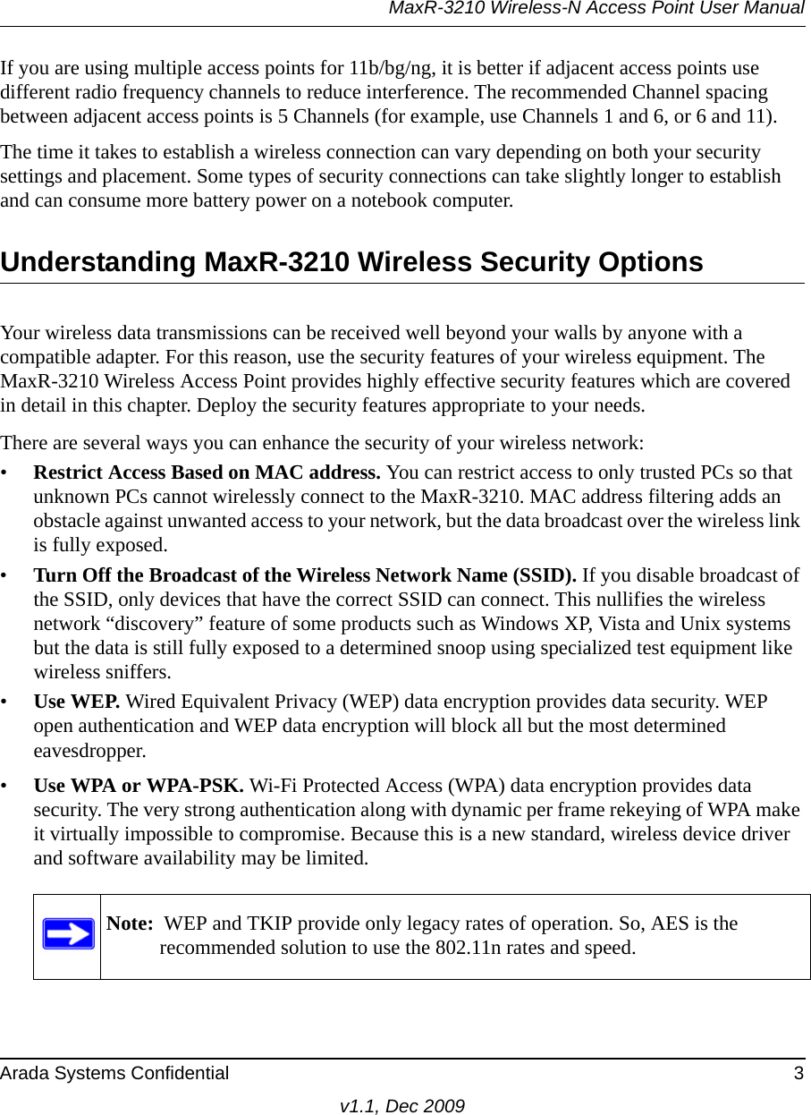 MaxR-3210 Wireless-N Access Point User ManualArada Systems Confidential 3v1.1, Dec 2009If you are using multiple access points for 11b/bg/ng, it is better if adjacent access points use different radio frequency channels to reduce interference. The recommended Channel spacing between adjacent access points is 5 Channels (for example, use Channels 1 and 6, or 6 and 11).The time it takes to establish a wireless connection can vary depending on both your security settings and placement. Some types of security connections can take slightly longer to establish and can consume more battery power on a notebook computer.Understanding MaxR-3210 Wireless Security OptionsYour wireless data transmissions can be received well beyond your walls by anyone with a compatible adapter. For this reason, use the security features of your wireless equipment. The MaxR-3210 Wireless Access Point provides highly effective security features which are covered in detail in this chapter. Deploy the security features appropriate to your needs.There are several ways you can enhance the security of your wireless network:•Restrict Access Based on MAC address. You can restrict access to only trusted PCs so that unknown PCs cannot wirelessly connect to the MaxR-3210. MAC address filtering adds an obstacle against unwanted access to your network, but the data broadcast over the wireless link is fully exposed. •Turn Off the Broadcast of the Wireless Network Name (SSID). If you disable broadcast of the SSID, only devices that have the correct SSID can connect. This nullifies the wireless network “discovery” feature of some products such as Windows XP, Vista and Unix systems but the data is still fully exposed to a determined snoop using specialized test equipment like wireless sniffers.•Use WEP. Wired Equivalent Privacy (WEP) data encryption provides data security. WEP open authentication and WEP data encryption will block all but the most determined eavesdropper. •Use WPA or WPA-PSK. Wi-Fi Protected Access (WPA) data encryption provides data security. The very strong authentication along with dynamic per frame rekeying of WPA make it virtually impossible to compromise. Because this is a new standard, wireless device driver and software availability may be limited.Note:  WEP and TKIP provide only legacy rates of operation. So, AES is the recommended solution to use the 802.11n rates and speed.