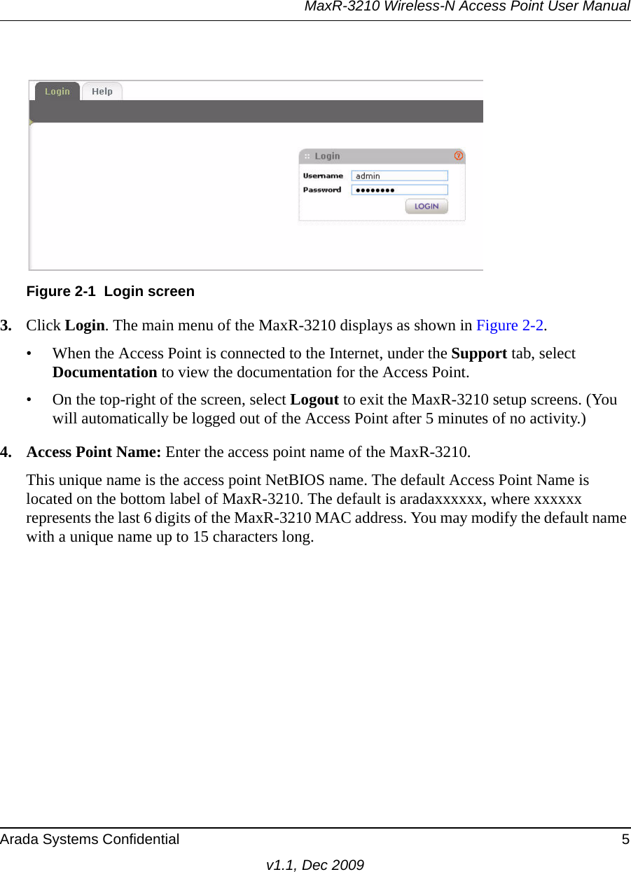 MaxR-3210 Wireless-N Access Point User ManualArada Systems Confidential 5v1.1, Dec 20093. Click Login. The main menu of the MaxR-3210 displays as shown in Figure 2-2.• When the Access Point is connected to the Internet, under the Support tab, select Documentation to view the documentation for the Access Point.• On the top-right of the screen, select Logout to exit the MaxR-3210 setup screens. (You will automatically be logged out of the Access Point after 5 minutes of no activity.)4. Access Point Name: Enter the access point name of the MaxR-3210.This unique name is the access point NetBIOS name. The default Access Point Name is located on the bottom label of MaxR-3210. The default is aradaxxxxxx, where xxxxxx represents the last 6 digits of the MaxR-3210 MAC address. You may modify the default name with a unique name up to 15 characters long. Figure 2-1 Login screen