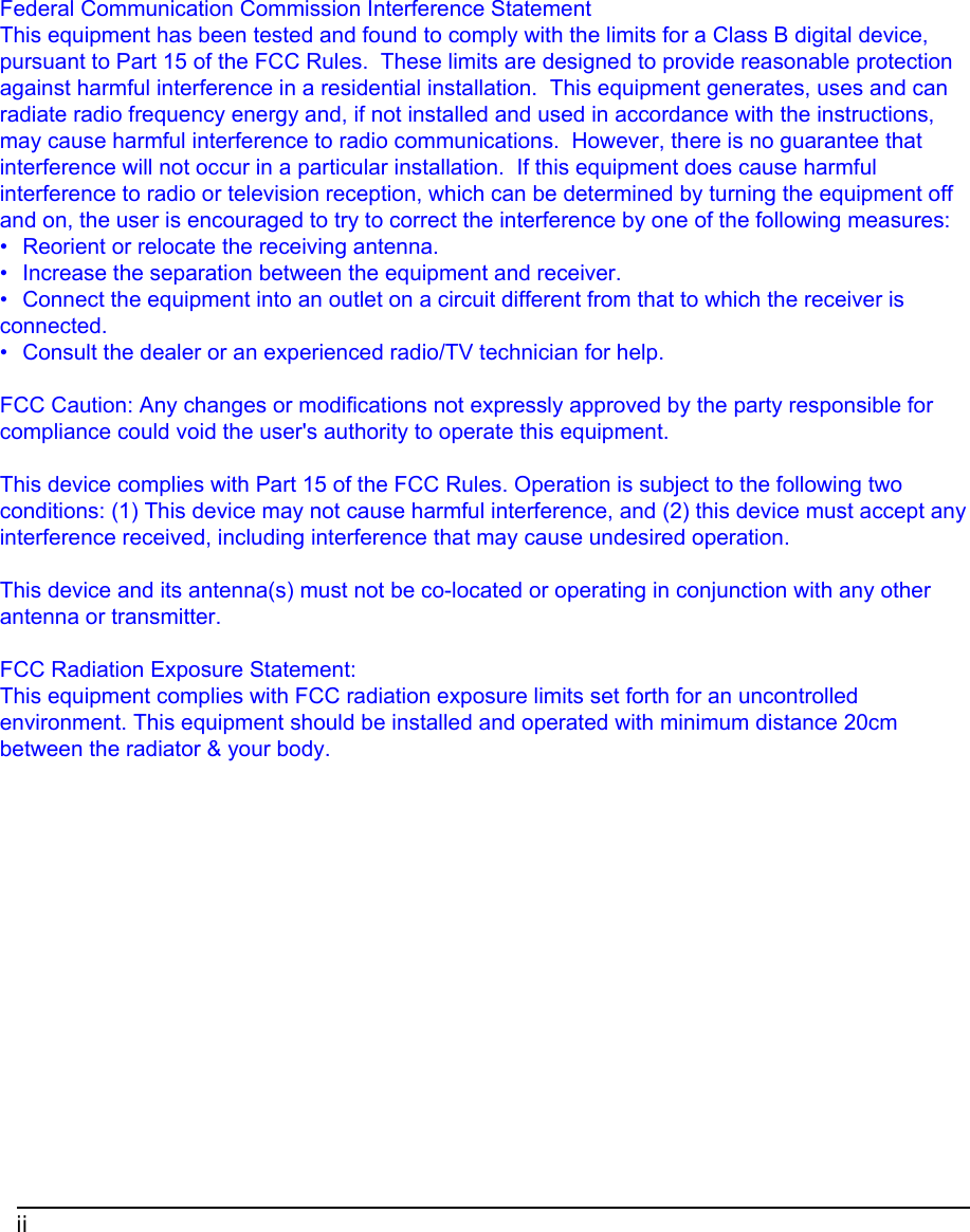 iiFederal Communication Commission Interference StatementThis equipment has been tested and found to comply with the limits for a Class B digital device,pursuant to Part 15 of the FCC Rules.  These limits are designed to provide reasonable protectionagainst harmful interference in a residential installation.  This equipment generates, uses and canradiate radio frequency energy and, if not installed and used in accordance with the instructions,may cause harmful interference to radio communications.  However, there is no guarantee thatinterference will not occur in a particular installation.  If this equipment does cause harmfulinterference to radio or television reception, which can be determined by turning the equipment offand on, the user is encouraged to try to correct the interference by one of the following measures:•  Reorient or relocate the receiving antenna.•  Increase the separation between the equipment and receiver.•  Connect the equipment into an outlet on a circuit different from that to which the receiver isconnected.•  Consult the dealer or an experienced radio/TV technician for help.FCC Caution: Any changes or modifications not expressly approved by the party responsible forcompliance could void the user&apos;s authority to operate this equipment.This device complies with Part 15 of the FCC Rules. Operation is subject to the following twoconditions: (1) This device may not cause harmful interference, and (2) this device must accept anyinterference received, including interference that may cause undesired operation.This device and its antenna(s) must not be co-located or operating in conjunction with any otherantenna or transmitter.FCC Radiation Exposure Statement:This equipment complies with FCC radiation exposure limits set forth for an uncontrolledenvironment. This equipment should be installed and operated with minimum distance 20cmbetween the radiator &amp; your body.