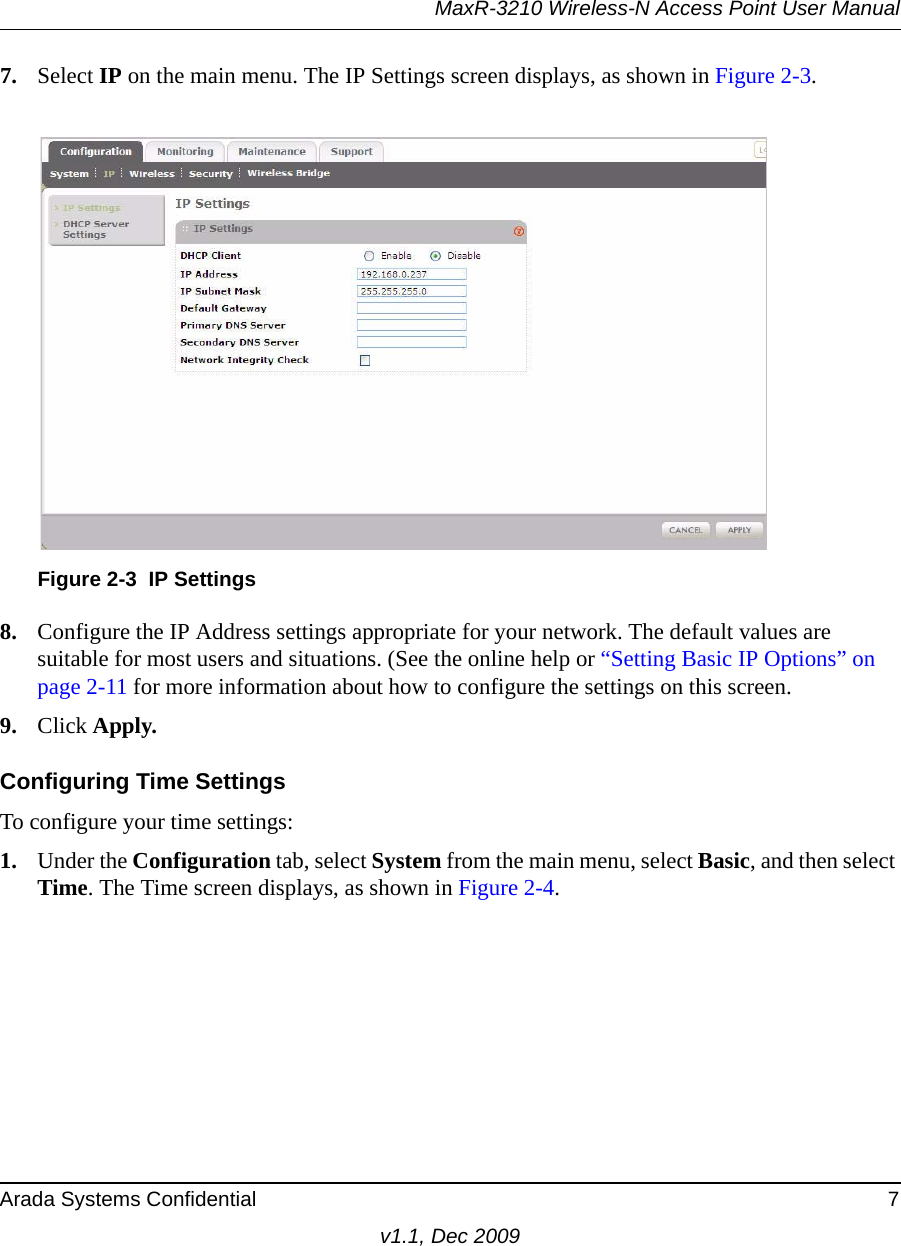 MaxR-3210 Wireless-N Access Point User ManualArada Systems Confidential 7v1.1, Dec 20097. Select IP on the main menu. The IP Settings screen displays, as shown in Figure 2-3. 8. Configure the IP Address settings appropriate for your network. The default values are suitable for most users and situations. (See the online help or “Setting Basic IP Options” on page 2-11 for more information about how to configure the settings on this screen.9. Click Apply.Configuring Time SettingsTo configure your time settings:1. Under the Configuration tab, select System from the main menu, select Basic, and then select Time. The Time screen displays, as shown in Figure 2-4. Figure 2-3 IP Settings
