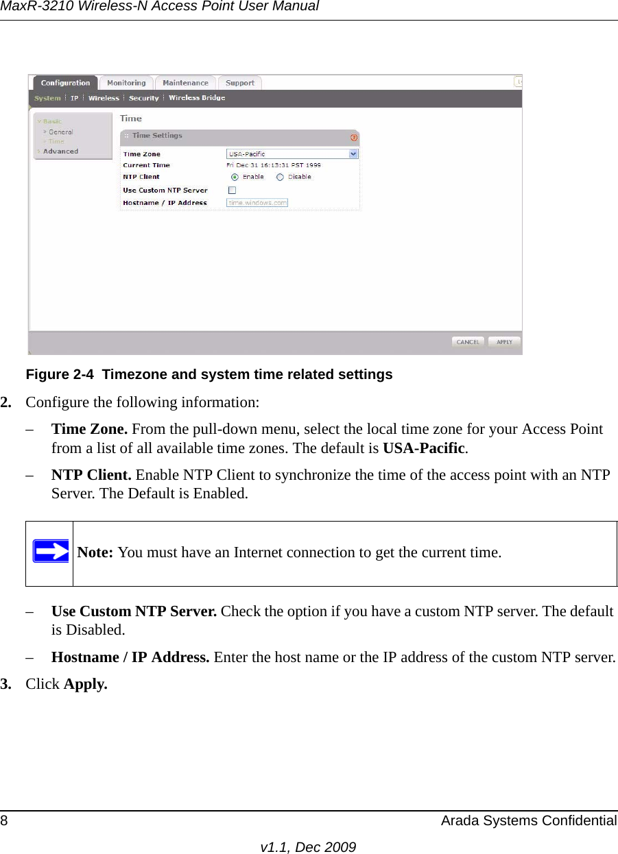 MaxR-3210 Wireless-N Access Point User Manual8 Arada Systems Confidentialv1.1, Dec 20092. Configure the following information:–Time Zone. From the pull-down menu, select the local time zone for your Access Point from a list of all available time zones. The default is USA-Pacific.–NTP Client. Enable NTP Client to synchronize the time of the access point with an NTP Server. The Default is Enabled.–Use Custom NTP Server. Check the option if you have a custom NTP server. The default is Disabled.–Hostname / IP Address. Enter the host name or the IP address of the custom NTP server.3. Click Apply.Figure 2-4 Timezone and system time related settingsNote: You must have an Internet connection to get the current time.