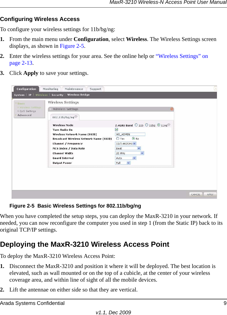 MaxR-3210 Wireless-N Access Point User ManualArada Systems Confidential 9v1.1, Dec 2009Configuring Wireless AccessTo configure your wireless settings for 11b/bg/ng:1. From the main menu under Configuration, select Wireless. The Wireless Settings screen displays, as shown in Figure 2-5. 2. Enter the wireless settings for your area. See the online help or “Wireless Settings” on page 2-13.3. Click Apply to save your settings.When you have completed the setup steps, you can deploy the MaxR-3210 in your network. If needed, you can now reconfigure the computer you used in step 1 (from the Static IP) back to its original TCP/IP settings.Deploying the MaxR-3210 Wireless Access PointTo deploy the MaxR-3210 Wireless Access Point:1. Disconnect the MaxR-3210 and position it where it will be deployed. The best location is elevated, such as wall mounted or on the top of a cubicle, at the center of your wireless coverage area, and within line of sight of all the mobile devices.2. Lift the antennae on either side so that they are vertical.Figure 2-5 Basic Wireless Settings for 802.11b/bg/ng