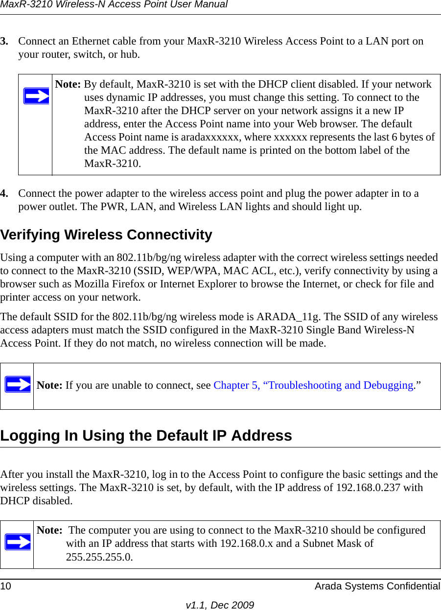 MaxR-3210 Wireless-N Access Point User Manual10 Arada Systems Confidentialv1.1, Dec 20093. Connect an Ethernet cable from your MaxR-3210 Wireless Access Point to a LAN port on your router, switch, or hub. 4. Connect the power adapter to the wireless access point and plug the power adapter in to a power outlet. The PWR, LAN, and Wireless LAN lights and should light up. Verifying Wireless ConnectivityUsing a computer with an 802.11b/bg/ng wireless adapter with the correct wireless settings needed to connect to the MaxR-3210 (SSID, WEP/WPA, MAC ACL, etc.), verify connectivity by using a browser such as Mozilla Firefox or Internet Explorer to browse the Internet, or check for file and printer access on your network.The default SSID for the 802.11b/bg/ng wireless mode is ARADA_11g. The SSID of any wireless access adapters must match the SSID configured in the MaxR-3210 Single Band Wireless-N Access Point. If they do not match, no wireless connection will be made. Logging In Using the Default IP AddressAfter you install the MaxR-3210, log in to the Access Point to configure the basic settings and the wireless settings. The MaxR-3210 is set, by default, with the IP address of 192.168.0.237 with DHCP disabled.Note: By default, MaxR-3210 is set with the DHCP client disabled. If your network uses dynamic IP addresses, you must change this setting. To connect to the MaxR-3210 after the DHCP server on your network assigns it a new IP address, enter the Access Point name into your Web browser. The default Access Point name is aradaxxxxxx, where xxxxxx represents the last 6 bytes of the MAC address. The default name is printed on the bottom label of the MaxR-3210.Note: If you are unable to connect, see Chapter 5, “Troubleshooting and Debugging.”Note:  The computer you are using to connect to the MaxR-3210 should be configured with an IP address that starts with 192.168.0.x and a Subnet Mask of 255.255.255.0.