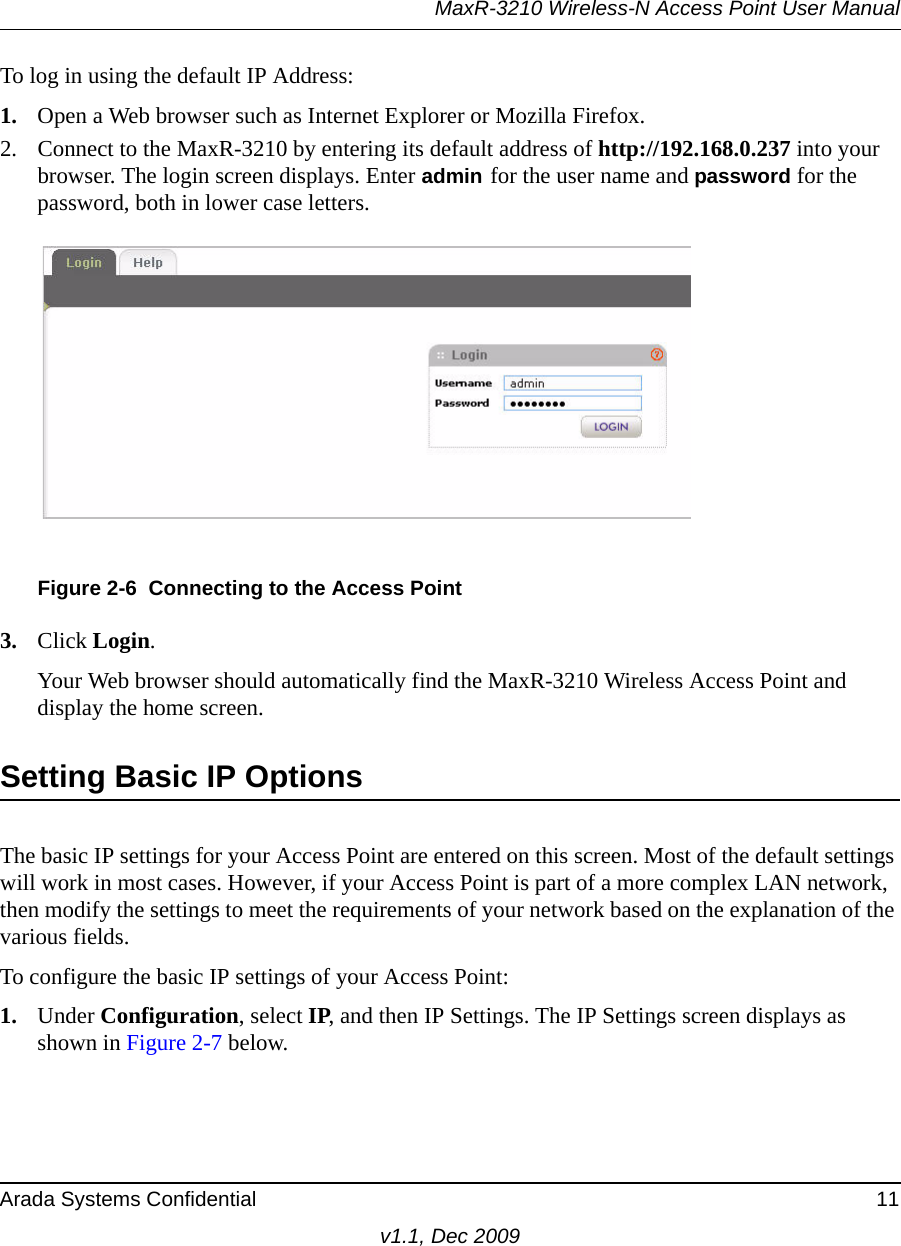 MaxR-3210 Wireless-N Access Point User ManualArada Systems Confidential 11v1.1, Dec 2009To log in using the default IP Address:1. Open a Web browser such as Internet Explorer or Mozilla Firefox. 2. Connect to the MaxR-3210 by entering its default address of http://192.168.0.237 into your browser. The login screen displays. Enter admin for the user name and password for the password, both in lower case letters.3. Click Login. Your Web browser should automatically find the MaxR-3210 Wireless Access Point and display the home screen.Setting Basic IP Options The basic IP settings for your Access Point are entered on this screen. Most of the default settings will work in most cases. However, if your Access Point is part of a more complex LAN network, then modify the settings to meet the requirements of your network based on the explanation of the various fields.To configure the basic IP settings of your Access Point:1. Under Configuration, select IP, and then IP Settings. The IP Settings screen displays as shown in Figure 2-7 below.Figure 2-6 Connecting to the Access Point