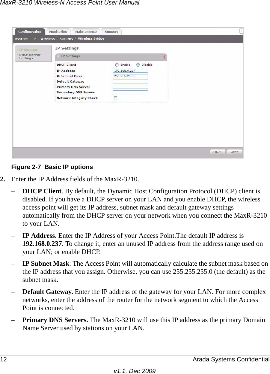 MaxR-3210 Wireless-N Access Point User Manual12 Arada Systems Confidentialv1.1, Dec 20092. Enter the IP Address fields of the MaxR-3210. –DHCP Client. By default, the Dynamic Host Configuration Protocol (DHCP) client is disabled. If you have a DHCP server on your LAN and you enable DHCP, the wireless access point will get its IP address, subnet mask and default gateway settings automatically from the DHCP server on your network when you connect the MaxR-3210 to your LAN.–IP Address. Enter the IP Address of your Access Point.The default IP address is 192.168.0.237. To change it, enter an unused IP address from the address range used on your LAN; or enable DHCP.–IP Subnet Mask. The Access Point will automatically calculate the subnet mask based on the IP address that you assign. Otherwise, you can use 255.255.255.0 (the default) as the subnet mask. –Default Gateway. Enter the IP address of the gateway for your LAN. For more complex networks, enter the address of the router for the network segment to which the Access Point is connected.–Primary DNS Servers. The MaxR-3210 will use this IP address as the primary Domain Name Server used by stations on your LAN.Figure 2-7 Basic IP options