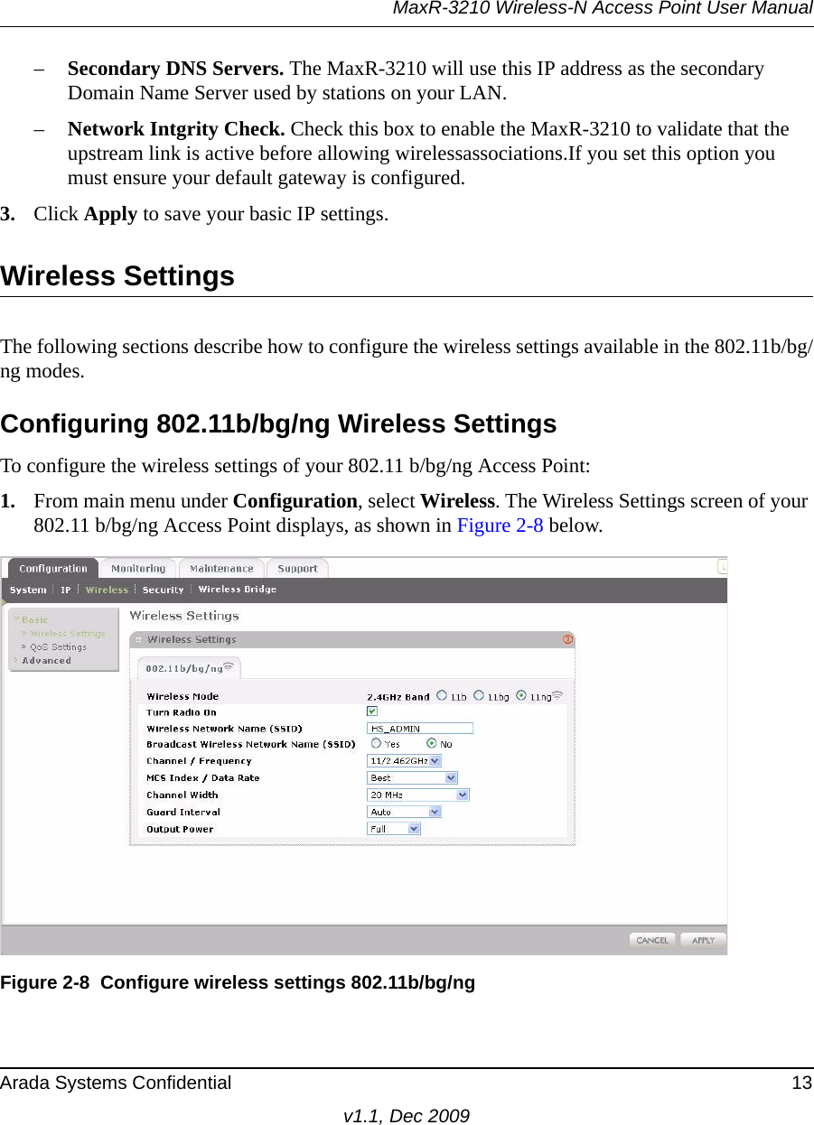 MaxR-3210 Wireless-N Access Point User ManualArada Systems Confidential 13v1.1, Dec 2009–Secondary DNS Servers. The MaxR-3210 will use this IP address as the secondary Domain Name Server used by stations on your LAN.–Network Intgrity Check. Check this box to enable the MaxR-3210 to validate that the upstream link is active before allowing wirelessassociations.If you set this option you must ensure your default gateway is configured.3. Click Apply to save your basic IP settings.Wireless SettingsThe following sections describe how to configure the wireless settings available in the 802.11b/bg/ng modes.Configuring 802.11b/bg/ng Wireless SettingsTo configure the wireless settings of your 802.11 b/bg/ng Access Point:1. From main menu under Configuration, select Wireless. The Wireless Settings screen of your 802.11 b/bg/ng Access Point displays, as shown in Figure 2-8 below.Figure 2-8 Configure wireless settings 802.11b/bg/ng