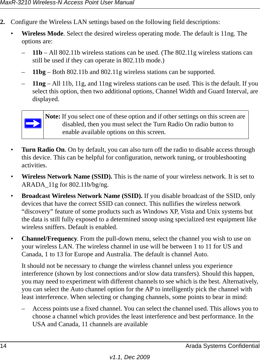 MaxR-3210 Wireless-N Access Point User Manual14 Arada Systems Confidentialv1.1, Dec 20092. Configure the Wireless LAN settings based on the following field descriptions:•Wireless Mode. Select the desired wireless operating mode. The default is 11ng. The options are: –11b – All 802.11b wireless stations can be used. (The 802.11g wireless stations can still be used if they can operate in 802.11b mode.)–11bg – Both 802.11b and 802.11g wireless stations can be supported.–11ng – All 11b, 11g, and 11ng wireless stations can be used. This is the default. If you select this option, then two additional options, Channel Width and Guard Interval, are displayed.•Turn Radio On. On by default, you can also turn off the radio to disable access through this device. This can be helpful for configuration, network tuning, or troubleshooting activities.•Wireless Network Name (SSID). This is the name of your wireless network. It is set to ARADA_11g for 802.11b/bg/ng.•Broadcast Wireless Network Name (SSID). If you disable broadcast of the SSID, only devices that have the correct SSID can connect. This nullifies the wireless network “discovery” feature of some products such as Windows XP, Vista and Unix systems but the data is still fully exposed to a determined snoop using specialized test equipment like wireless sniffers. Default is enabled.•Channel/Frequency. From the pull-down menu, select the channel you wish to use on your wireless LAN. The wireless channel in use will be between 1 to 11 for US and Canada, 1 to 13 for Europe and Australia. The default is channel Auto.It should not be necessary to change the wireless channel unless you experience interference (shown by lost connections and/or slow data transfers). Should this happen, you may need to experiment with different channels to see which is the best. Alternatively, you can select the Auto channel option for the AP to intelligently pick the channel with least interference. When selecting or changing channels, some points to bear in mind: – Access points use a fixed channel. You can select the channel used. This allows you to choose a channel which provides the least interference and best performance. In the USA and Canada, 11 channels are available Note: If you select one of these option and if other settings on this screen are disabled, then you must select the Turn Radio On radio button to enable available options on this screen.