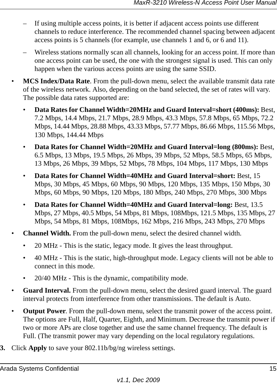 MaxR-3210 Wireless-N Access Point User ManualArada Systems Confidential 15v1.1, Dec 2009– If using multiple access points, it is better if adjacent access points use different channels to reduce interference. The recommended channel spacing between adjacent access points is 5 channels (for example, use channels 1 and 6, or 6 and 11).– Wireless stations normally scan all channels, looking for an access point. If more than one access point can be used, the one with the strongest signal is used. This can only happen when the various access points are using the same SSID.•MCS Index/Data Rate. From the pull-down menu, select the available transmit data rate of the wireless network. Also, depending on the band selected, the set of rates will vary. The possible data rates supported are: •Data Rates for Channel Width=20MHz and Guard Interval=short (400ms): Best, 7.2 Mbps, 14.4 Mbps, 21.7 Mbps, 28.9 Mbps, 43.3 Mbps, 57.8 Mbps, 65 Mbps, 72.2 Mbps, 14.44 Mbps, 28.88 Mbps, 43.33 Mbps, 57.77 Mbps, 86.66 Mbps, 115.56 Mbps, 130 Mbps, 144.44 Mbps•Data Rates for Channel Width=20MHz and Guard Interval=long (800ms): Best, 6.5 Mbps, 13 Mbps, 19.5 Mbps, 26 Mbps, 39 Mbps, 52 Mbps, 58.5 Mbps, 65 Mbps, 13 Mbps, 26 Mbps, 39 Mbps, 52 Mbps, 78 Mbps, 104 Mbps, 117 Mbps, 130 Mbps•Data Rates for Channel Width=40MHz and Guard Interval=short: Best, 15 Mbps, 30 Mbps, 45 Mbps, 60 Mbps, 90 Mbps, 120 Mbps, 135 Mbps, 150 Mbps, 30 Mbps, 60 Mbps, 90 Mbps, 120 Mbps, 180 Mbps, 240 Mbps, 270 Mbps, 300 Mbps•Data Rates for Channel Width=40MHz and Guard Interval=long: Best, 13.5 Mbps, 27 Mbps, 40.5 Mbps, 54 Mbps, 81 Mbps, 108Mbps, 121.5 Mbps, 135 Mbps, 27 Mbps, 54 Mbps, 81 Mbps, 108Mbps, 162 Mbps, 216 Mbps, 243 Mbps, 270 Mbps•Channel Width. From the pull-down menu, select the desired channel width.• 20 MHz - This is the static, legacy mode. It gives the least throughput.• 40 MHz - This is the static, high-throughput mode. Legacy clients will not be able to connect in this mode.• 20/40 MHz - This is the dynamic, compatibility mode.•Guard Interval. From the pull-down menu, select the desired guard interval. The guard interval protects from interference from other transmissions. The default is Auto.•Output Power. From the pull-down menu, select the transmit power of the access point. The options are Full, Half, Quarter, Eighth, and Minimum. Decrease the transmit power if two or more APs are close together and use the same channel frequency. The default is Full. (The transmit power may vary depending on the local regulatory regulations. 3. Click Apply to save your 802.11b/bg/ng wireless settings.