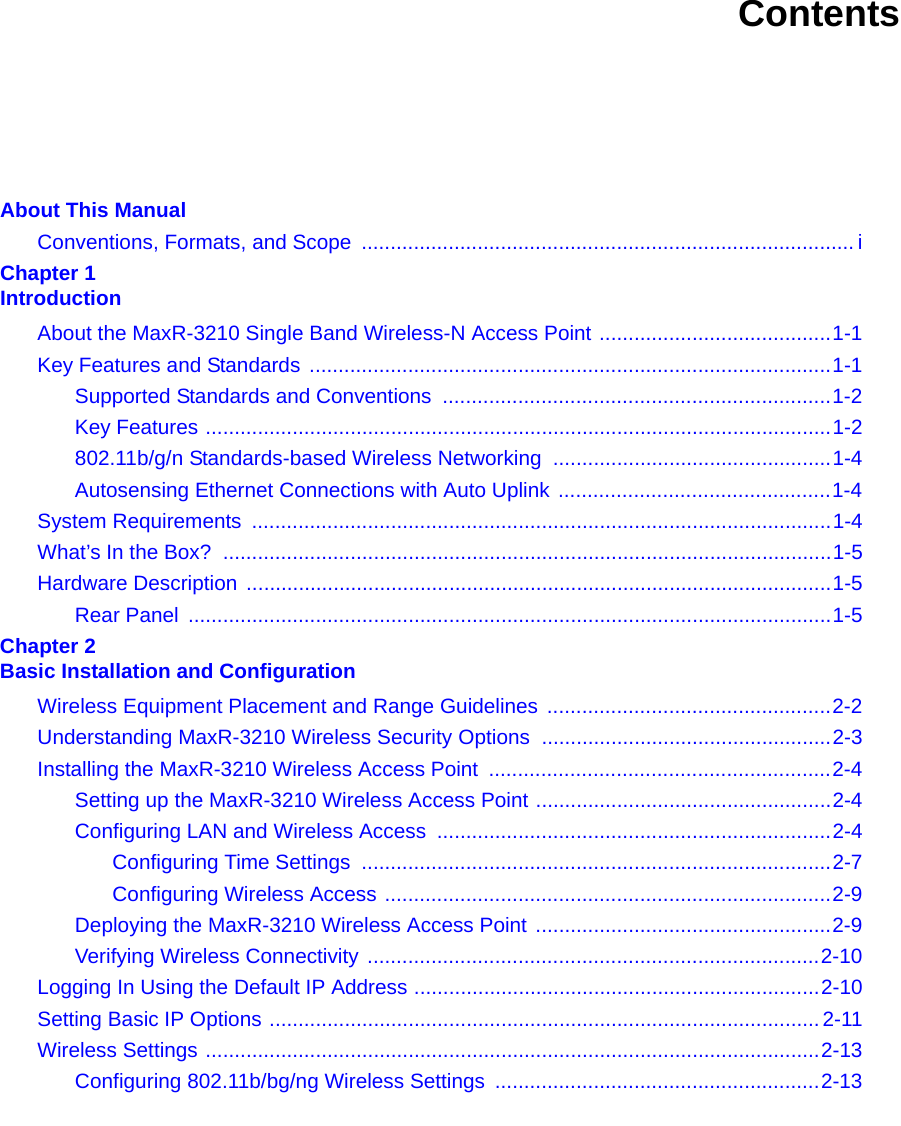 ContentsAbout This ManualConventions, Formats, and Scope  ..................................................................................... iChapter 1 IntroductionAbout the MaxR-3210 Single Band Wireless-N Access Point ........................................1-1Key Features and Standards ..........................................................................................1-1Supported Standards and Conventions  ...................................................................1-2Key Features ............................................................................................................1-2802.11b/g/n Standards-based Wireless Networking  ................................................1-4Autosensing Ethernet Connections with Auto Uplink ...............................................1-4System Requirements  ....................................................................................................1-4What’s In the Box?  .........................................................................................................1-5Hardware Description .....................................................................................................1-5Rear Panel  ...............................................................................................................1-5Chapter 2 Basic Installation and ConfigurationWireless Equipment Placement and Range Guidelines  .................................................2-2Understanding MaxR-3210 Wireless Security Options ..................................................2-3Installing the MaxR-3210 Wireless Access Point  ...........................................................2-4Setting up the MaxR-3210 Wireless Access Point ...................................................2-4Configuring LAN and Wireless Access  ....................................................................2-4Configuring Time Settings  .................................................................................2-7Configuring Wireless Access .............................................................................2-9Deploying the MaxR-3210 Wireless Access Point ...................................................2-9Verifying Wireless Connectivity ..............................................................................2-10Logging In Using the Default IP Address ......................................................................2-10Setting Basic IP Options ............................................................................................... 2-11Wireless Settings ..........................................................................................................2-13Configuring 802.11b/bg/ng Wireless Settings  ........................................................2-13