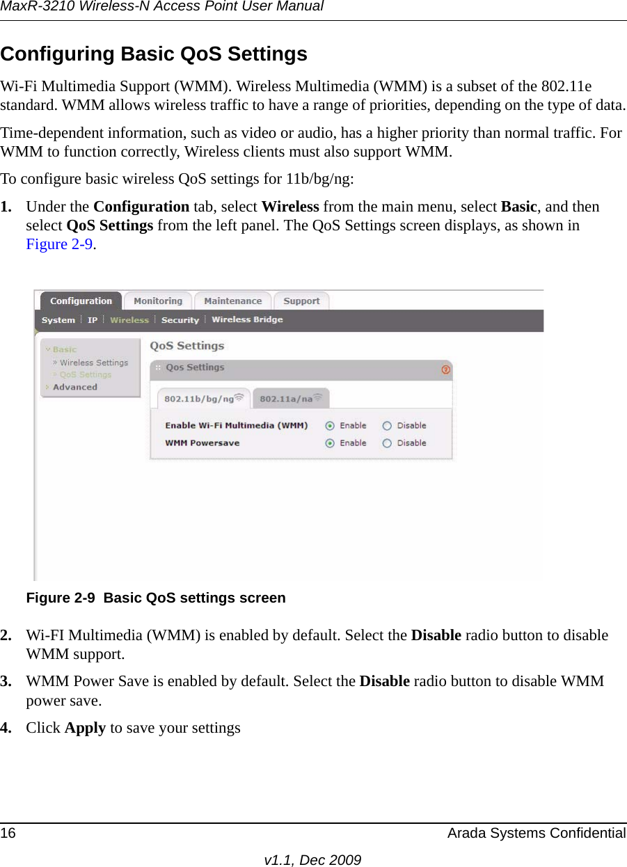 MaxR-3210 Wireless-N Access Point User Manual16 Arada Systems Confidentialv1.1, Dec 2009Configuring Basic QoS SettingsWi-Fi Multimedia Support (WMM). Wireless Multimedia (WMM) is a subset of the 802.11e standard. WMM allows wireless traffic to have a range of priorities, depending on the type of data.Time-dependent information, such as video or audio, has a higher priority than normal traffic. For WMM to function correctly, Wireless clients must also support WMM.To configure basic wireless QoS settings for 11b/bg/ng:1. Under the Configuration tab, select Wireless from the main menu, select Basic, and then select QoS Settings from the left panel. The QoS Settings screen displays, as shown in Figure 2-9.2. Wi-FI Multimedia (WMM) is enabled by default. Select the Disable radio button to disable WMM support.3. WMM Power Save is enabled by default. Select the Disable radio button to disable WMM power save.4. Click Apply to save your settingsFigure 2-9 Basic QoS settings screen