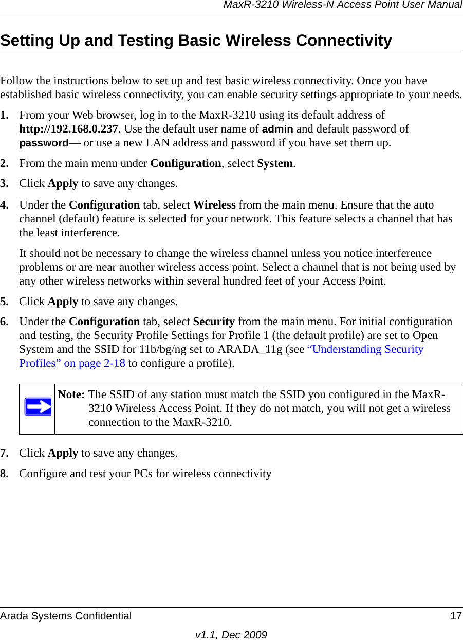 MaxR-3210 Wireless-N Access Point User ManualArada Systems Confidential 17v1.1, Dec 2009Setting Up and Testing Basic Wireless ConnectivityFollow the instructions below to set up and test basic wireless connectivity. Once you have established basic wireless connectivity, you can enable security settings appropriate to your needs.1. From your Web browser, log in to the MaxR-3210 using its default address of http://192.168.0.237. Use the default user name of admin and default password of password— or use a new LAN address and password if you have set them up.2. From the main menu under Configuration, select System.3. Click Apply to save any changes.4. Under the Configuration tab, select Wireless from the main menu. Ensure that the auto channel (default) feature is selected for your network. This feature selects a channel that has the least interference.It should not be necessary to change the wireless channel unless you notice interference problems or are near another wireless access point. Select a channel that is not being used by any other wireless networks within several hundred feet of your Access Point. 5. Click Apply to save any changes.6. Under the Configuration tab, select Security from the main menu. For initial configuration and testing, the Security Profile Settings for Profile 1 (the default profile) are set to Open System and the SSID for 11b/bg/ng set to ARADA_11g (see “Understanding Security Profiles” on page 2-18 to configure a profile). 7. Click Apply to save any changes.8. Configure and test your PCs for wireless connectivityNote: The SSID of any station must match the SSID you configured in the MaxR-3210 Wireless Access Point. If they do not match, you will not get a wireless connection to the MaxR-3210.