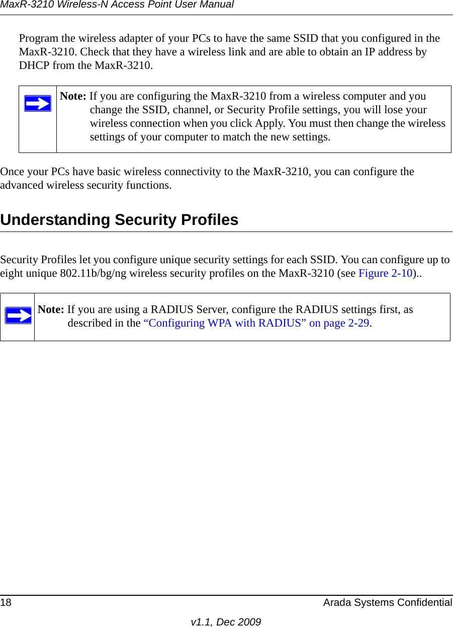 MaxR-3210 Wireless-N Access Point User Manual18 Arada Systems Confidentialv1.1, Dec 2009Program the wireless adapter of your PCs to have the same SSID that you configured in the MaxR-3210. Check that they have a wireless link and are able to obtain an IP address by DHCP from the MaxR-3210. Once your PCs have basic wireless connectivity to the MaxR-3210, you can configure the advanced wireless security functions.Understanding Security ProfilesSecurity Profiles let you configure unique security settings for each SSID. You can configure up to eight unique 802.11b/bg/ng wireless security profiles on the MaxR-3210 (see Figure 2-10)..Note: If you are configuring the MaxR-3210 from a wireless computer and you change the SSID, channel, or Security Profile settings, you will lose your wireless connection when you click Apply. You must then change the wireless settings of your computer to match the new settings.Note: If you are using a RADIUS Server, configure the RADIUS settings first, as described in the “Configuring WPA with RADIUS” on page 2-29.