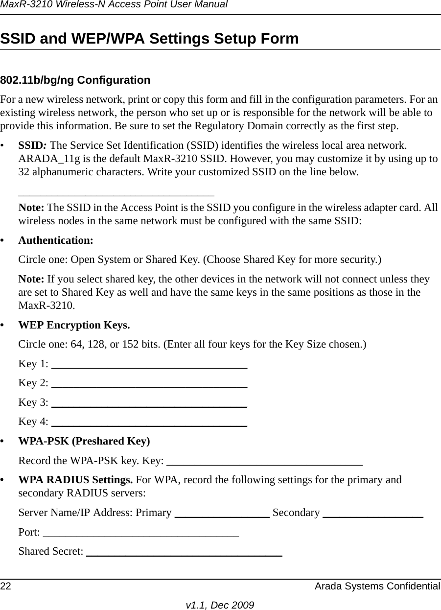 MaxR-3210 Wireless-N Access Point User Manual22 Arada Systems Confidentialv1.1, Dec 2009SSID and WEP/WPA Settings Setup Form802.11b/bg/ng ConfigurationFor a new wireless network, print or copy this form and fill in the configuration parameters. For an existing wireless network, the person who set up or is responsible for the network will be able to provide this information. Be sure to set the Regulatory Domain correctly as the first step.•SSID: The Service Set Identification (SSID) identifies the wireless local area network. ARADA_11g is the default MaxR-3210 SSID. However, you may customize it by using up to 32 alphanumeric characters. Write your customized SSID on the line below. ___________________________________Note: The SSID in the Access Point is the SSID you configure in the wireless adapter card. All wireless nodes in the same network must be configured with the same SSID: • Authentication: Circle one: Open System or Shared Key. (Choose Shared Key for more security.)Note: If you select shared key, the other devices in the network will not connect unless they are set to Shared Key as well and have the same keys in the same positions as those in the MaxR-3210.• WEP Encryption Keys.Circle one: 64, 128, or 152 bits. (Enter all four keys for the Key Size chosen.)Key 1: ___________________________________ Key 2: ___________________________________ Key 3: ___________________________________ Key 4: ___________________________________ • WPA-PSK (Preshared Key)Record the WPA-PSK key. Key: ___________________________________ • WPA RADIUS Settings. For WPA, record the following settings for the primary and secondary RADIUS servers:Server Name/IP Address: Primary _________________ Secondary __________________ Port: ___________________________________ Shared Secret: ___________________________________ 