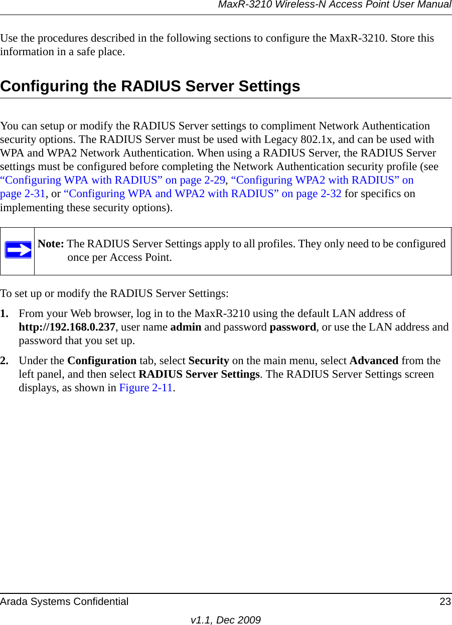 MaxR-3210 Wireless-N Access Point User ManualArada Systems Confidential 23v1.1, Dec 2009Use the procedures described in the following sections to configure the MaxR-3210. Store this information in a safe place.Configuring the RADIUS Server SettingsYou can setup or modify the RADIUS Server settings to compliment Network Authentication security options. The RADIUS Server must be used with Legacy 802.1x, and can be used with WPA and WPA2 Network Authentication. When using a RADIUS Server, the RADIUS Server settings must be configured before completing the Network Authentication security profile (see “Configuring WPA with RADIUS” on page 2-29, “Configuring WPA2 with RADIUS” on page 2-31, or “Configuring WPA and WPA2 with RADIUS” on page 2-32 for specifics on implementing these security options). To set up or modify the RADIUS Server Settings:1. From your Web browser, log in to the MaxR-3210 using the default LAN address of http://192.168.0.237, user name admin and password password, or use the LAN address and password that you set up.2. Under the Configuration tab, select Security on the main menu, select Advanced from the left panel, and then select RADIUS Server Settings. The RADIUS Server Settings screen displays, as shown in Figure 2-11.Note: The RADIUS Server Settings apply to all profiles. They only need to be configured once per Access Point.