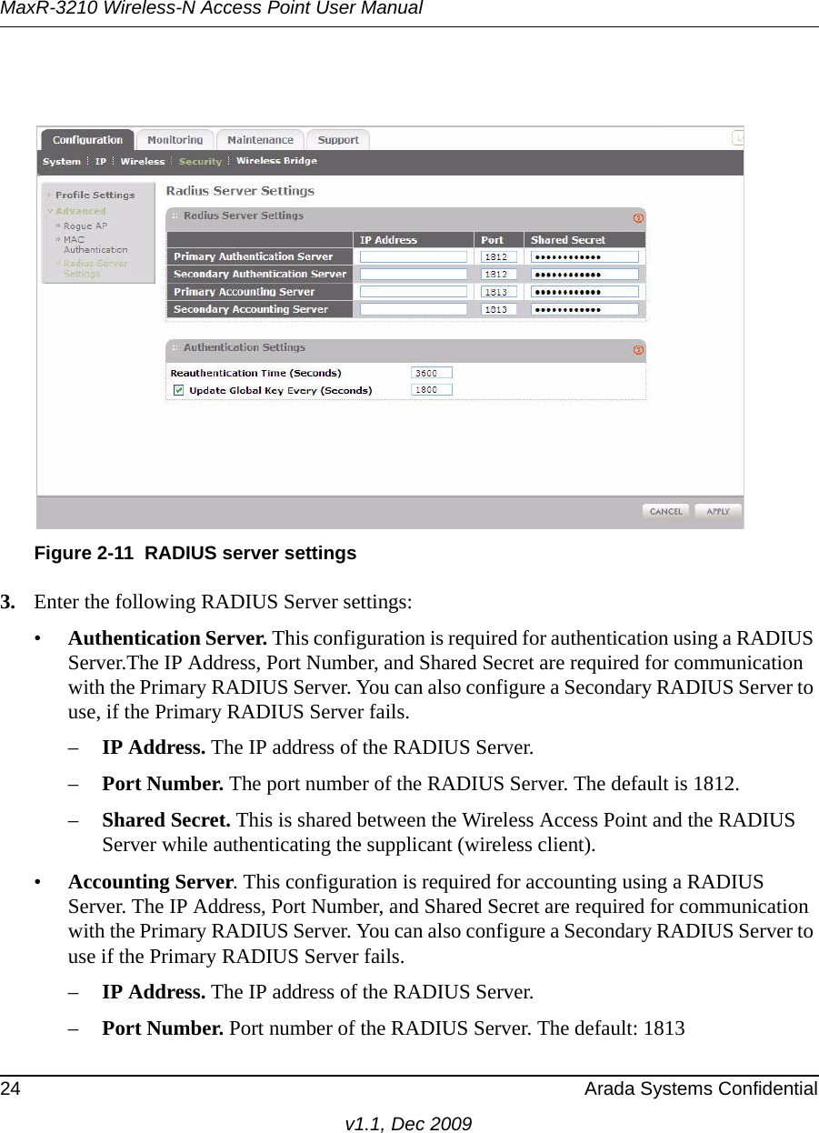 MaxR-3210 Wireless-N Access Point User Manual24 Arada Systems Confidentialv1.1, Dec 20093. Enter the following RADIUS Server settings:•Authentication Server. This configuration is required for authentication using a RADIUS Server.The IP Address, Port Number, and Shared Secret are required for communication with the Primary RADIUS Server. You can also configure a Secondary RADIUS Server to use, if the Primary RADIUS Server fails.–IP Address. The IP address of the RADIUS Server.–Port Number. The port number of the RADIUS Server. The default is 1812.–Shared Secret. This is shared between the Wireless Access Point and the RADIUS Server while authenticating the supplicant (wireless client). •Accounting Server. This configuration is required for accounting using a RADIUS Server. The IP Address, Port Number, and Shared Secret are required for communication with the Primary RADIUS Server. You can also configure a Secondary RADIUS Server to use if the Primary RADIUS Server fails.–IP Address. The IP address of the RADIUS Server.–Port Number. Port number of the RADIUS Server. The default: 1813 Figure 2-11 RADIUS server settings