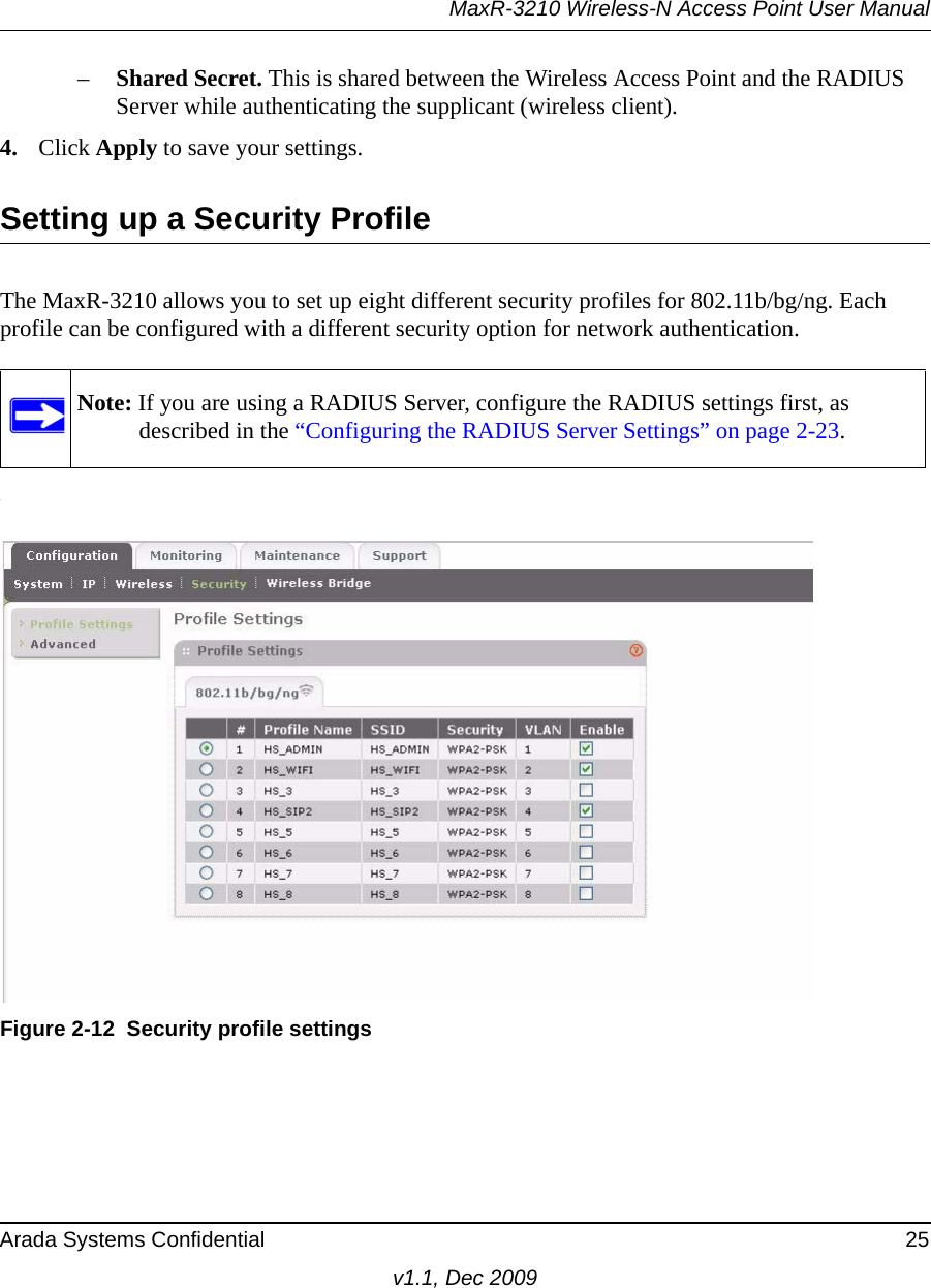 MaxR-3210 Wireless-N Access Point User ManualArada Systems Confidential 25v1.1, Dec 2009–Shared Secret. This is shared between the Wireless Access Point and the RADIUS Server while authenticating the supplicant (wireless client).4. Click Apply to save your settings.Setting up a Security ProfileThe MaxR-3210 allows you to set up eight different security profiles for 802.11b/bg/ng. Each profile can be configured with a different security option for network authentication..Note: If you are using a RADIUS Server, configure the RADIUS settings first, as described in the “Configuring the RADIUS Server Settings” on page 2-23.Figure 2-12 Security profile settings