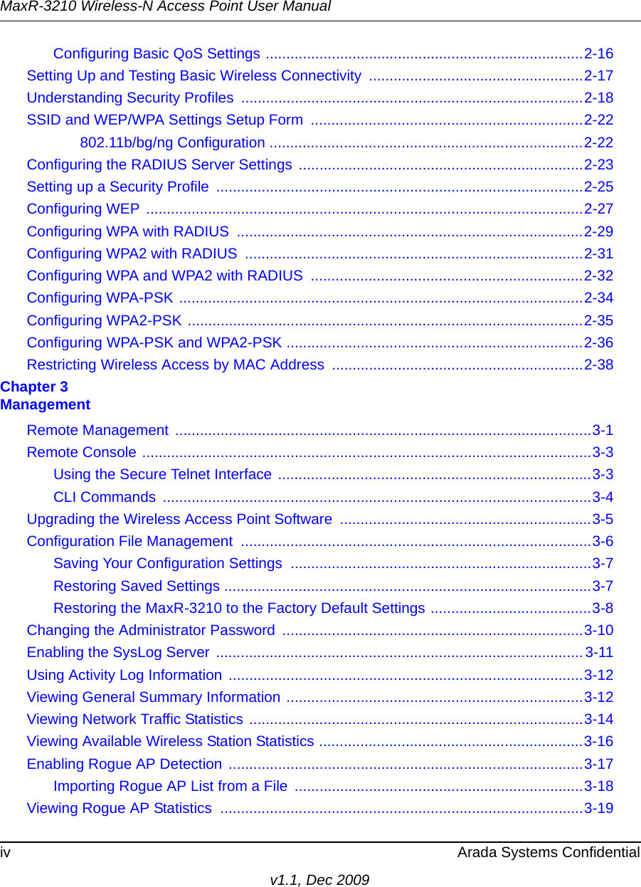 MaxR-3210 Wireless-N Access Point User Manualiv Arada Systems Confidentialv1.1, Dec 2009Configuring Basic QoS Settings .............................................................................2-16Setting Up and Testing Basic Wireless Connectivity ....................................................2-17Understanding Security Profiles ...................................................................................2-18SSID and WEP/WPA Settings Setup Form  ..................................................................2-22802.11b/bg/ng Configuration ............................................................................2-22Configuring the RADIUS Server Settings  .....................................................................2-23Setting up a Security Profile  .........................................................................................2-25Configuring WEP ..........................................................................................................2-27Configuring WPA with RADIUS  ....................................................................................2-29Configuring WPA2 with RADIUS  ..................................................................................2-31Configuring WPA and WPA2 with RADIUS  ..................................................................2-32Configuring WPA-PSK ..................................................................................................2-34Configuring WPA2-PSK ................................................................................................2-35Configuring WPA-PSK and WPA2-PSK ........................................................................2-36Restricting Wireless Access by MAC Address  .............................................................2-38Chapter 3 ManagementRemote Management .....................................................................................................3-1Remote Console .............................................................................................................3-3Using the Secure Telnet Interface ............................................................................3-3CLI Commands  ........................................................................................................3-4Upgrading the Wireless Access Point Software  .............................................................3-5Configuration File Management  .....................................................................................3-6Saving Your Configuration Settings .........................................................................3-7Restoring Saved Settings .........................................................................................3-7Restoring the MaxR-3210 to the Factory Default Settings .......................................3-8Changing the Administrator Password .........................................................................3-10Enabling the SysLog Server .........................................................................................3-11Using Activity Log Information  ......................................................................................3-12Viewing General Summary Information ........................................................................3-12Viewing Network Traffic Statistics .................................................................................3-14Viewing Available Wireless Station Statistics ................................................................3-16Enabling Rogue AP Detection ......................................................................................3-17Importing Rogue AP List from a File  ......................................................................3-18Viewing Rogue AP Statistics  ........................................................................................3-19