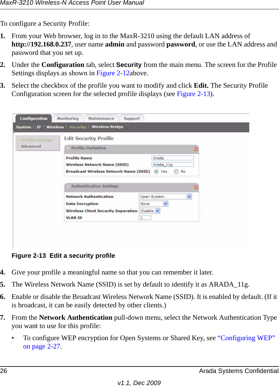 MaxR-3210 Wireless-N Access Point User Manual26 Arada Systems Confidentialv1.1, Dec 2009To configure a Security Profile:1. From your Web browser, log in to the MaxR-3210 using the default LAN address of http://192.168.0.237, user name admin and password password, or use the LAN address and password that you set up.2. Under the Configuration tab, select Security from the main menu. The screen for the Profile Settings displays as shown in Figure 2-12above.3. Select the checkbox of the profile you want to modify and click Edit. The Security Profile Configuration screen for the selected profile displays (see Figure 2-13).4. Give your profile a meaningful name so that you can remember it later.5. The Wireless Network Name (SSID) is set by default to identify it as ARADA_11g.6. Enable or disable the Broadcast Wireless Network Name (SSID). It is enabled by default. (If it is broadcast, it can be easily detected by other clients.)7. From the Network Authentication pull-down menu, select the Network Authentication Type you want to use for this profile:• To configure WEP encryption for Open Systems or Shared Key, see “Configuring WEP” on page 2-27.Figure 2-13 Edit a security profile