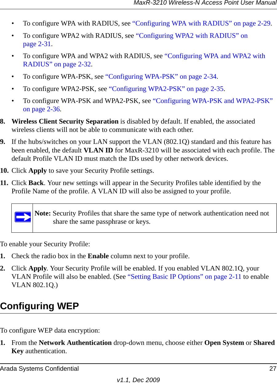 MaxR-3210 Wireless-N Access Point User ManualArada Systems Confidential 27v1.1, Dec 2009• To configure WPA with RADIUS, see “Configuring WPA with RADIUS” on page 2-29.• To configure WPA2 with RADIUS, see “Configuring WPA2 with RADIUS” on page 2-31.• To configure WPA and WPA2 with RADIUS, see “Configuring WPA and WPA2 with RADIUS” on page 2-32.• To configure WPA-PSK, see “Configuring WPA-PSK” on page 2-34.• To configure WPA2-PSK, see “Configuring WPA2-PSK” on page 2-35.• To configure WPA-PSK and WPA2-PSK, see “Configuring WPA-PSK and WPA2-PSK” on page 2-36.8. Wireless Client Security Separation is disabled by default. If enabled, the associated wireless clients will not be able to communicate with each other.9. If the hubs/switches on your LAN support the VLAN (802.1Q) standard and this feature has been enabled, the default VLAN ID for MaxR-3210 will be associated with each profile. The default Profile VLAN ID must match the IDs used by other network devices.10. Click Apply to save your Security Profile settings.11. Click Back. Your new settings will appear in the Security Profiles table identified by the Profile Name of the profile. A VLAN ID will also be assigned to your profile.To enable your Security Profile:1. Check the radio box in the Enable column next to your profile.2. Click Apply. Your Security Profile will be enabled. If you enabled VLAN 802.1Q, your VLAN Profile will also be enabled. (See “Setting Basic IP Options” on page 2-11 to enable VLAN 802.1Q.)Configuring WEPTo configure WEP data encryption:1. From the Network Authentication drop-down menu, choose either Open System or Shared Key authentication.Note: Security Profiles that share the same type of network authentication need not share the same passphrase or keys.