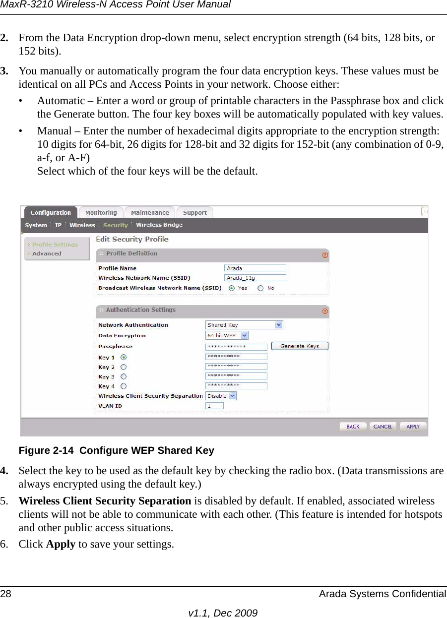 MaxR-3210 Wireless-N Access Point User Manual28 Arada Systems Confidentialv1.1, Dec 20092. From the Data Encryption drop-down menu, select encryption strength (64 bits, 128 bits, or 152 bits).3. You manually or automatically program the four data encryption keys. These values must be identical on all PCs and Access Points in your network. Choose either:• Automatic – Enter a word or group of printable characters in the Passphrase box and click the Generate button. The four key boxes will be automatically populated with key values.• Manual – Enter the number of hexadecimal digits appropriate to the encryption strength: 10 digits for 64-bit, 26 digits for 128-bit and 32 digits for 152-bit (any combination of 0-9, a-f, or A-F)Select which of the four keys will be the default.4. Select the key to be used as the default key by checking the radio box. (Data transmissions are always encrypted using the default key.)5. Wireless Client Security Separation is disabled by default. If enabled, associated wireless clients will not be able to communicate with each other. (This feature is intended for hotspots and other public access situations.6. Click Apply to save your settings.Figure 2-14 Configure WEP Shared Key