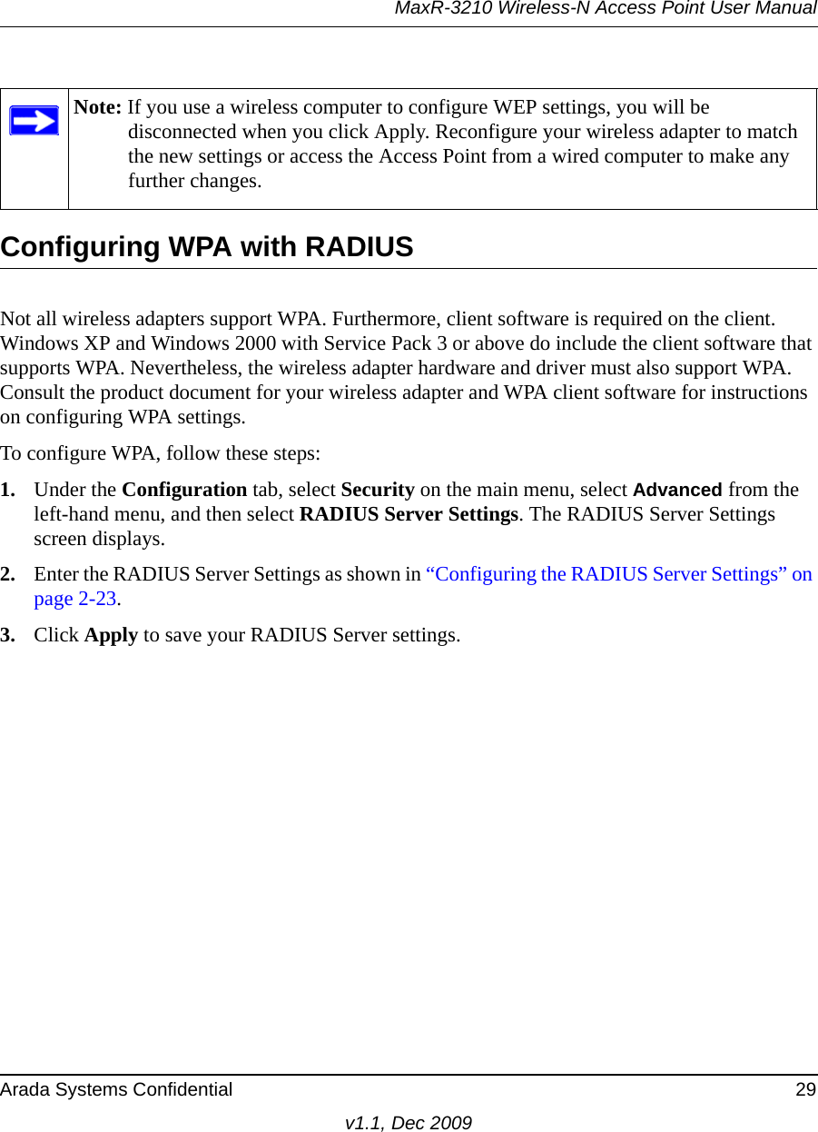 MaxR-3210 Wireless-N Access Point User ManualArada Systems Confidential 29v1.1, Dec 2009Configuring WPA with RADIUSNot all wireless adapters support WPA. Furthermore, client software is required on the client. Windows XP and Windows 2000 with Service Pack 3 or above do include the client software that supports WPA. Nevertheless, the wireless adapter hardware and driver must also support WPA. Consult the product document for your wireless adapter and WPA client software for instructions on configuring WPA settings.To configure WPA, follow these steps:1. Under the Configuration tab, select Security on the main menu, select Advanced from the left-hand menu, and then select RADIUS Server Settings. The RADIUS Server Settings screen displays.2. Enter the RADIUS Server Settings as shown in “Configuring the RADIUS Server Settings” on page 2-23.3. Click Apply to save your RADIUS Server settings.Note: If you use a wireless computer to configure WEP settings, you will be disconnected when you click Apply. Reconfigure your wireless adapter to match the new settings or access the Access Point from a wired computer to make any further changes.