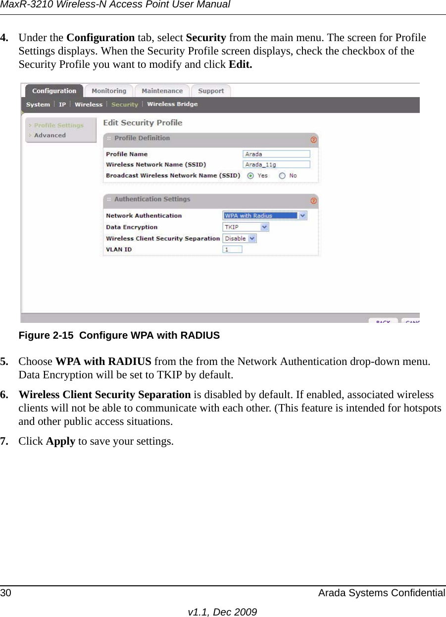 MaxR-3210 Wireless-N Access Point User Manual30 Arada Systems Confidentialv1.1, Dec 20094. Under the Configuration tab, select Security from the main menu. The screen for Profile Settings displays. When the Security Profile screen displays, check the checkbox of the Security Profile you want to modify and click Edit. 5. Choose WPA with RADIUS from the from the Network Authentication drop-down menu. Data Encryption will be set to TKIP by default.6. Wireless Client Security Separation is disabled by default. If enabled, associated wireless clients will not be able to communicate with each other. (This feature is intended for hotspots and other public access situations.7. Click Apply to save your settings.Figure 2-15 Configure WPA with RADIUS