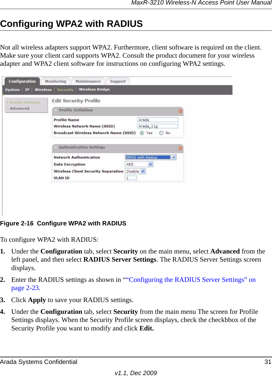 MaxR-3210 Wireless-N Access Point User ManualArada Systems Confidential 31v1.1, Dec 2009Configuring WPA2 with RADIUSNot all wireless adapters support WPA2. Furthermore, client software is required on the client. Make sure your client card supports WPA2. Consult the product document for your wireless adapter and WPA2 client software for instructions on configuring WPA2 settings.To configure WPA2 with RADIUS:1. Under the Configuration tab, select Security on the main menu, select Advanced from the left panel, and then select RADIUS Server Settings. The RADIUS Server Settings screen displays. 2. Enter the RADIUS settings as shown in ““Configuring the RADIUS Server Settings” on page 2-23.3. Click Apply to save your RADIUS settings.4. Under the Configuration tab, select Security from the main menu The screen for Profile Settings displays. When the Security Profile screen displays, check the checkbbox of the Security Profile you want to modify and click Edit.Figure 2-16 Configure WPA2 with RADIUS