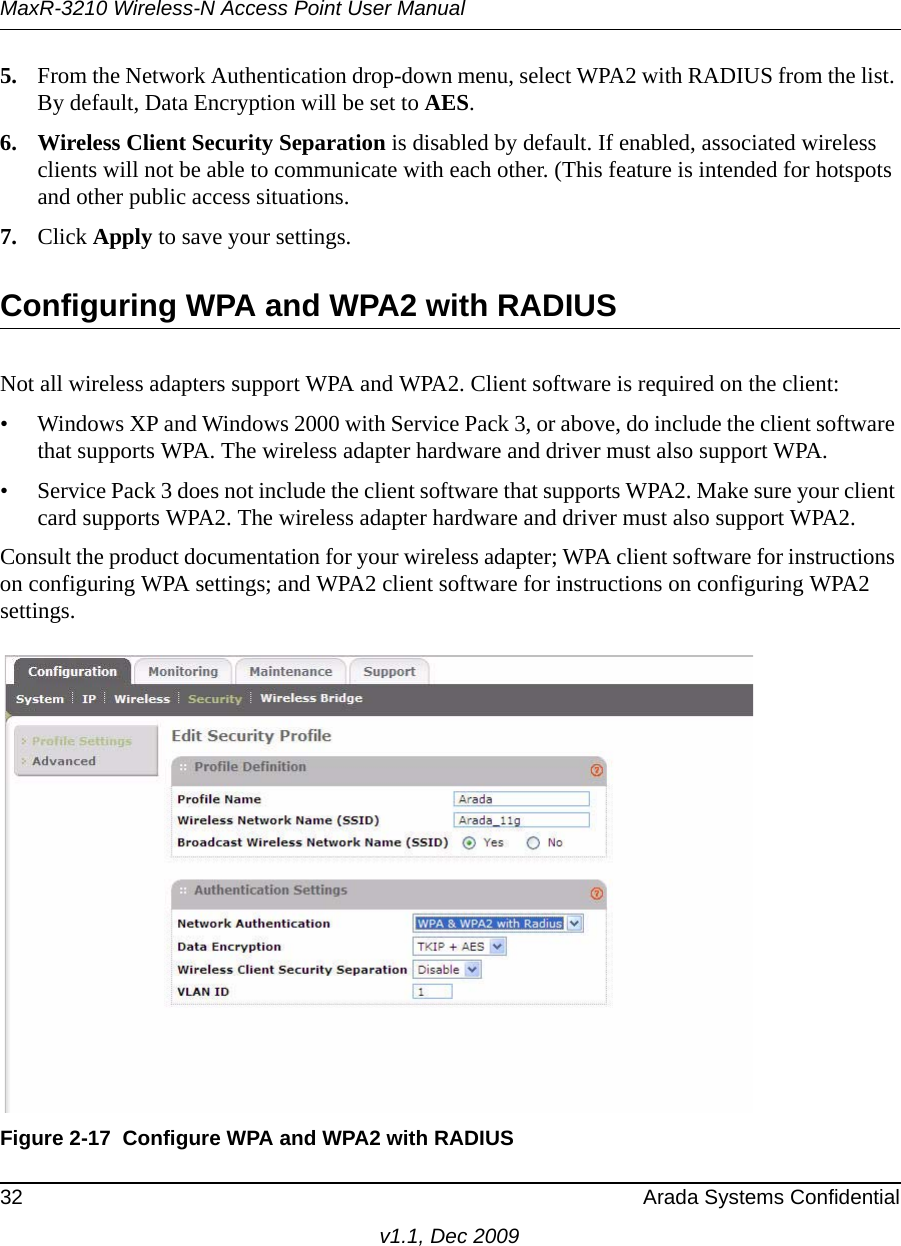 MaxR-3210 Wireless-N Access Point User Manual32 Arada Systems Confidentialv1.1, Dec 20095. From the Network Authentication drop-down menu, select WPA2 with RADIUS from the list. By default, Data Encryption will be set to AES.6. Wireless Client Security Separation is disabled by default. If enabled, associated wireless clients will not be able to communicate with each other. (This feature is intended for hotspots and other public access situations.7. Click Apply to save your settings.Configuring WPA and WPA2 with RADIUSNot all wireless adapters support WPA and WPA2. Client software is required on the client:• Windows XP and Windows 2000 with Service Pack 3, or above, do include the client software that supports WPA. The wireless adapter hardware and driver must also support WPA. • Service Pack 3 does not include the client software that supports WPA2. Make sure your client card supports WPA2. The wireless adapter hardware and driver must also support WPA2.Consult the product documentation for your wireless adapter; WPA client software for instructions on configuring WPA settings; and WPA2 client software for instructions on configuring WPA2 settings.Figure 2-17 Configure WPA and WPA2 with RADIUS