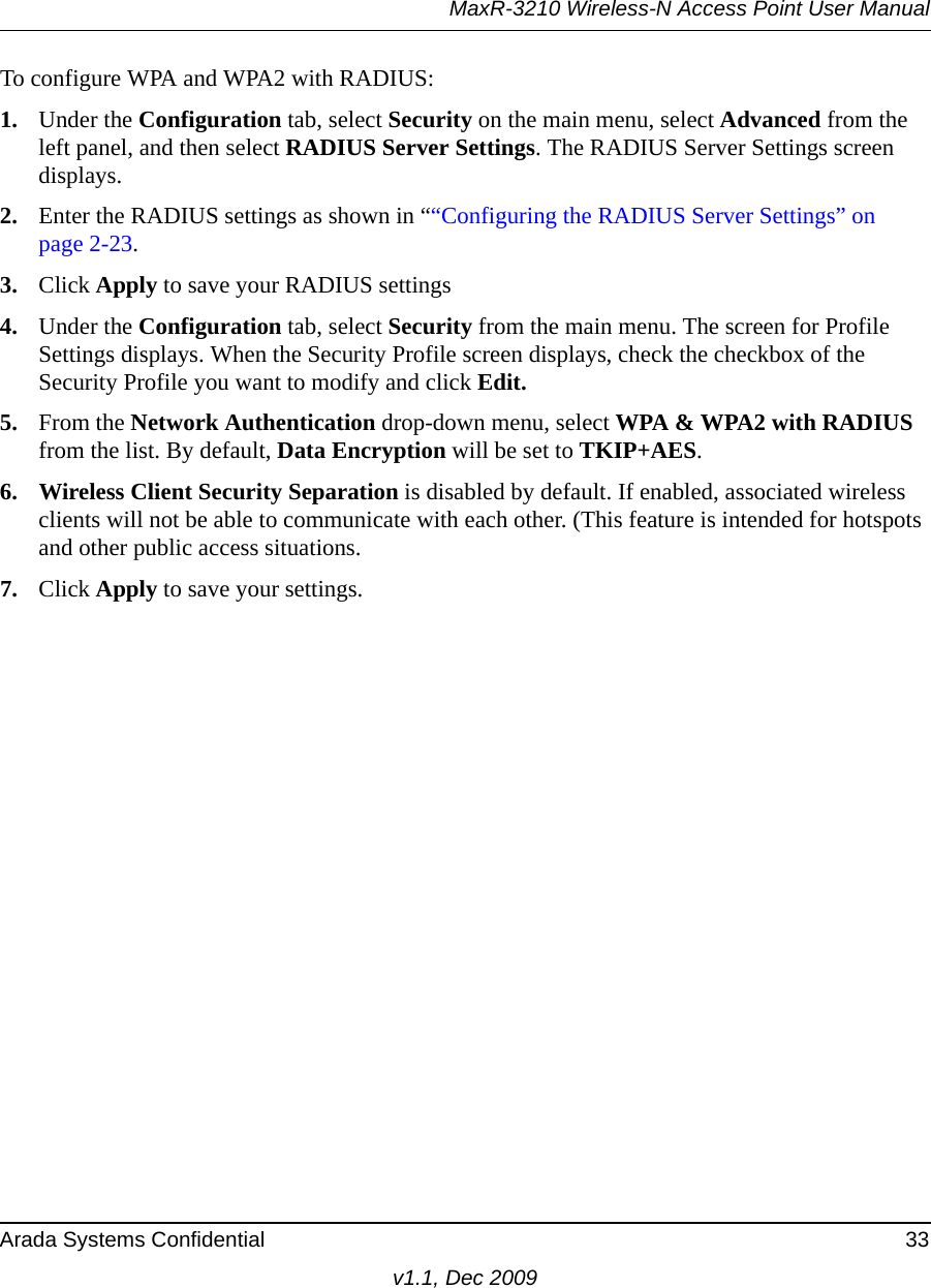 MaxR-3210 Wireless-N Access Point User ManualArada Systems Confidential 33v1.1, Dec 2009To configure WPA and WPA2 with RADIUS:1. Under the Configuration tab, select Security on the main menu, select Advanced from the left panel, and then select RADIUS Server Settings. The RADIUS Server Settings screen displays. 2. Enter the RADIUS settings as shown in ““Configuring the RADIUS Server Settings” on page 2-23.3. Click Apply to save your RADIUS settings4. Under the Configuration tab, select Security from the main menu. The screen for Profile Settings displays. When the Security Profile screen displays, check the checkbox of the Security Profile you want to modify and click Edit. 5. From the Network Authentication drop-down menu, select WPA &amp; WPA2 with RADIUS from the list. By default, Data Encryption will be set to TKIP+AES.6. Wireless Client Security Separation is disabled by default. If enabled, associated wireless clients will not be able to communicate with each other. (This feature is intended for hotspots and other public access situations.7. Click Apply to save your settings.