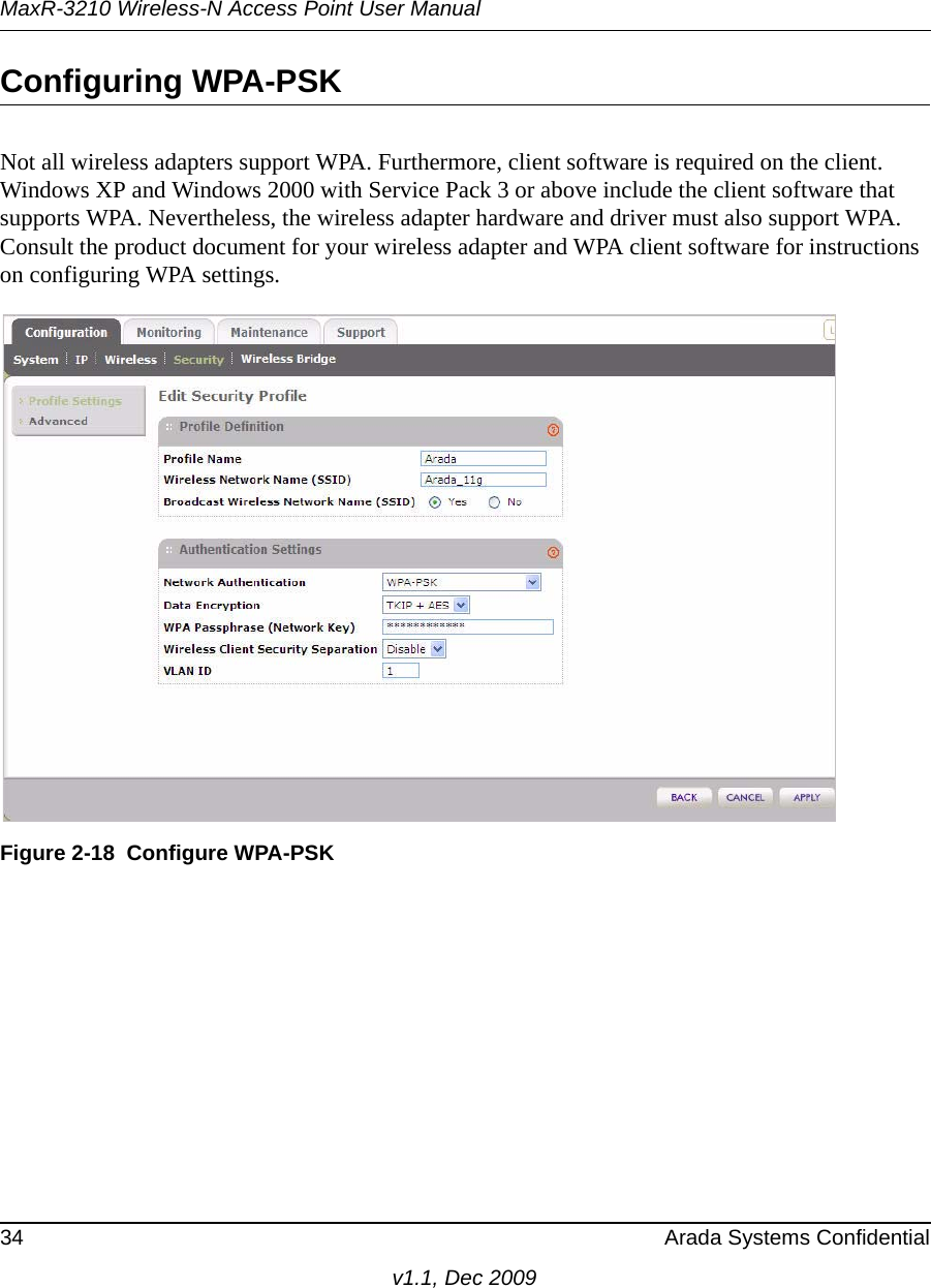 MaxR-3210 Wireless-N Access Point User Manual34 Arada Systems Confidentialv1.1, Dec 2009Configuring WPA-PSKNot all wireless adapters support WPA. Furthermore, client software is required on the client. Windows XP and Windows 2000 with Service Pack 3 or above include the client software that supports WPA. Nevertheless, the wireless adapter hardware and driver must also support WPA. Consult the product document for your wireless adapter and WPA client software for instructions on configuring WPA settings.Figure 2-18 Configure WPA-PSK