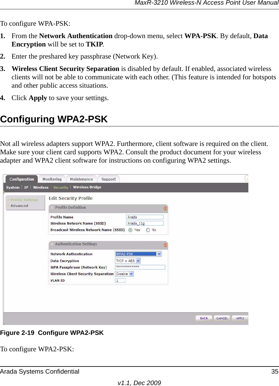 MaxR-3210 Wireless-N Access Point User ManualArada Systems Confidential 35v1.1, Dec 2009To configure WPA-PSK:1. From the Network Authentication drop-down menu, select WPA-PSK. By default, Data Encryption will be set to TKIP.2. Enter the preshared key passphrase (Network Key).3. Wireless Client Security Separation is disabled by default. If enabled, associated wireless clients will not be able to communicate with each other. (This feature is intended for hotspots and other public access situations.4. Click Apply to save your settings.Configuring WPA2-PSKNot all wireless adapters support WPA2. Furthermore, client software is required on the client. Make sure your client card supports WPA2. Consult the product document for your wireless adapter and WPA2 client software for instructions on configuring WPA2 settings.To configure WPA2-PSK:Figure 2-19 Configure WPA2-PSK