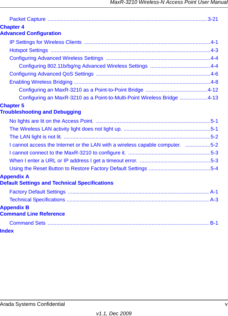 MaxR-3210 Wireless-N Access Point User ManualArada Systems Confidential vv1.1, Dec 2009Packet Capture .............................................................................................................3-21Chapter 4 Advanced ConfigurationIP Settings for Wireless Clients  ......................................................................................4-1Hotspot Settings  .............................................................................................................4-3Configuring Advanced Wireless Settings  .......................................................................4-4Configuring 802.11b/bg/ng Advanced Wireless Settings  .........................................4-4Configuring Advanced QoS Settings  ..............................................................................4-6Enabling Wireless Bridging .............................................................................................4-8Configuring an MaxR-3210 as a Point-to-Point Bridge  ..........................................4-12Configuring an MaxR-3210 as a Point-to-Multi-Point Wireless Bridge ...................4-13Chapter 5 Troubleshooting and DebuggingNo lights are lit on the Access Point. ..............................................................................5-1The Wireless LAN activity light does not light up. ...........................................................5-1The LAN light is not lit. ....................................................................................................5-2I cannot access the Internet or the LAN with a wireless capable computer.   .................5-2I cannot connect to the MaxR-3210 to configure it.  ........................................................5-3When I enter a URL or IP address I get a timeout error.  ................................................5-3Using the Reset Button to Restore Factory Default Settings ..........................................5-4Appendix A Default Settings and Technical SpecificationsFactory Default Settings  ................................................................................................ A-1Technical Specifications ................................................................................................. A-3Appendix B Command Line ReferenceCommand Sets .............................................................................................................. B-1Index
