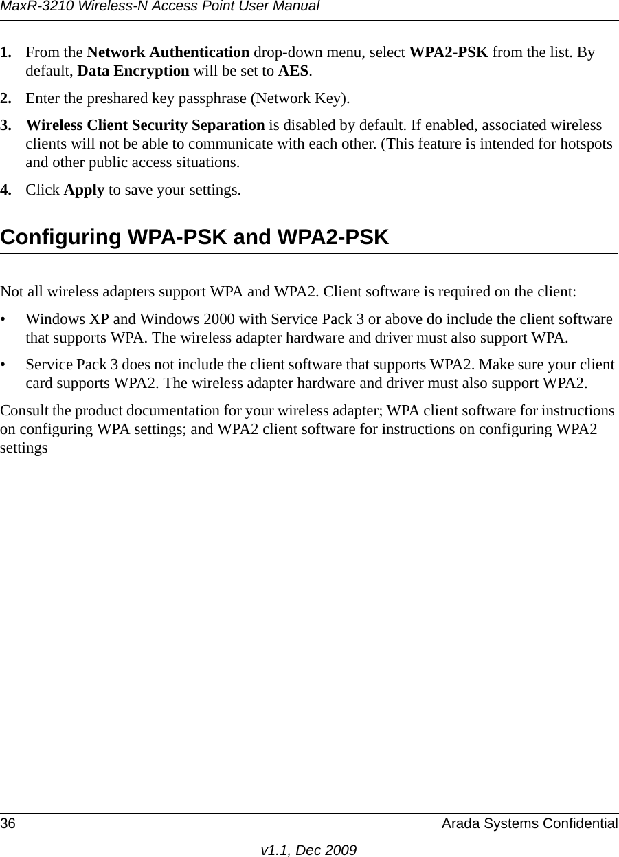 MaxR-3210 Wireless-N Access Point User Manual36 Arada Systems Confidentialv1.1, Dec 20091. From the Network Authentication drop-down menu, select WPA2-PSK from the list. By default, Data Encryption will be set to AES.2. Enter the preshared key passphrase (Network Key).3. Wireless Client Security Separation is disabled by default. If enabled, associated wireless clients will not be able to communicate with each other. (This feature is intended for hotspots and other public access situations.4. Click Apply to save your settings.Configuring WPA-PSK and WPA2-PSKNot all wireless adapters support WPA and WPA2. Client software is required on the client:• Windows XP and Windows 2000 with Service Pack 3 or above do include the client software that supports WPA. The wireless adapter hardware and driver must also support WPA. • Service Pack 3 does not include the client software that supports WPA2. Make sure your client card supports WPA2. The wireless adapter hardware and driver must also support WPA2.Consult the product documentation for your wireless adapter; WPA client software for instructions on configuring WPA settings; and WPA2 client software for instructions on configuring WPA2 settings