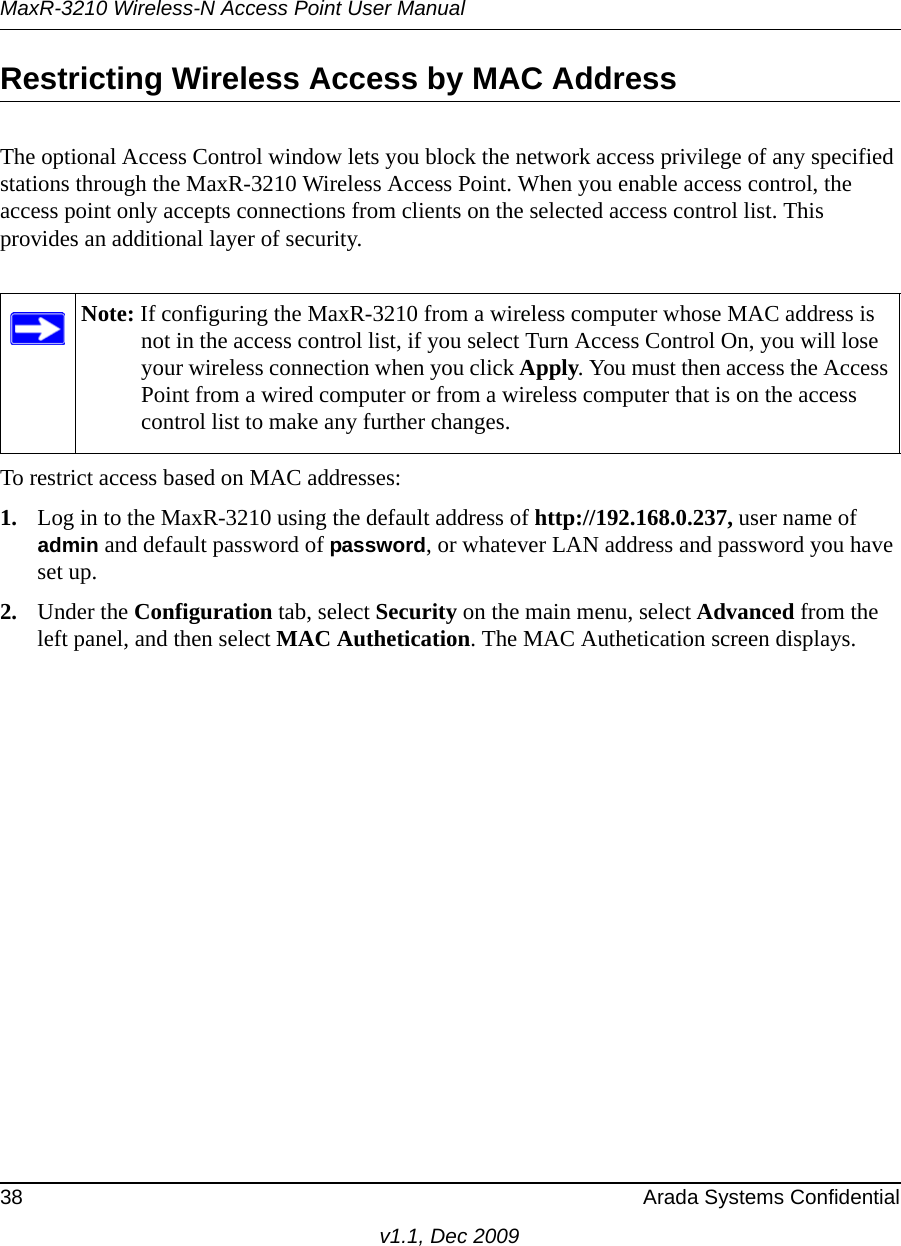 MaxR-3210 Wireless-N Access Point User Manual38 Arada Systems Confidentialv1.1, Dec 2009Restricting Wireless Access by MAC AddressThe optional Access Control window lets you block the network access privilege of any specified stations through the MaxR-3210 Wireless Access Point. When you enable access control, the access point only accepts connections from clients on the selected access control list. This provides an additional layer of security.To restrict access based on MAC addresses:1. Log in to the MaxR-3210 using the default address of http://192.168.0.237, user name of admin and default password of password, or whatever LAN address and password you have set up.2. Under the Configuration tab, select Security on the main menu, select Advanced from the left panel, and then select MAC Authetication. The MAC Authetication screen displays.Note: If configuring the MaxR-3210 from a wireless computer whose MAC address is not in the access control list, if you select Turn Access Control On, you will lose your wireless connection when you click Apply. You must then access the Access Point from a wired computer or from a wireless computer that is on the access control list to make any further changes.