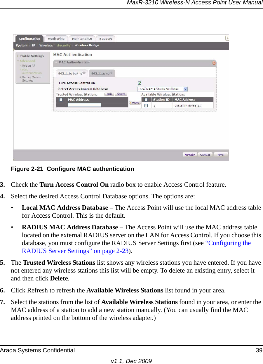 MaxR-3210 Wireless-N Access Point User ManualArada Systems Confidential 39v1.1, Dec 20093. Check the Turn Access Control On radio box to enable Access Control feature. 4. Select the desired Access Control Database options. The options are: •Local MAC Address Database – The Access Point will use the local MAC address table for Access Control. This is the default.•RADIUS MAC Address Database – The Access Point will use the MAC address table located on the external RADIUS server on the LAN for Access Control. If you choose this database, you must configure the RADIUS Server Settings first (see “Configuring the RADIUS Server Settings” on page 2-23).5. The Trusted Wireless Stations list shows any wireless stations you have entered. If you have not entered any wireless stations this list will be empty. To delete an existing entry, select it and then click Delete.6. Click Refresh to refresh the Available Wireless Stations list found in your area.7. Select the stations from the list of Available Wireless Stations found in your area, or enter the MAC address of a station to add a new station manually. (You can usually find the MAC address printed on the bottom of the wireless adapter.)Figure 2-21 Configure MAC authentication