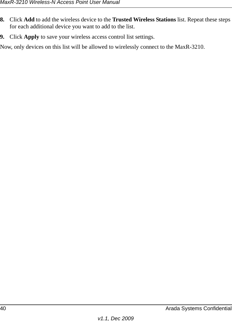 MaxR-3210 Wireless-N Access Point User Manual40 Arada Systems Confidentialv1.1, Dec 20098. Click Add to add the wireless device to the Trusted Wireless Stations list. Repeat these steps for each additional device you want to add to the list.9. Click Apply to save your wireless access control list settings.Now, only devices on this list will be allowed to wirelessly connect to the MaxR-3210.