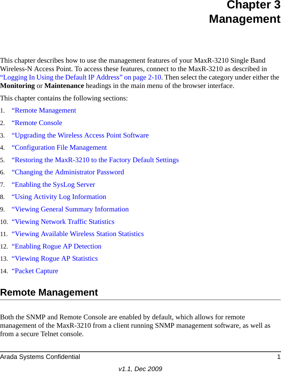 Arada Systems Confidential 1v1.1, Dec 2009Chapter 3ManagementThis chapter describes how to use the management features of your MaxR-3210 Single Band Wireless-N Access Point. To access these features, connect to the MaxR-3210 as described in “Logging In Using the Default IP Address” on page 2-10. Then select the category under either the Monitoring or Maintenance headings in the main menu of the browser interface.This chapter contains the following sections:1. “Remote Management2. “Remote Console3. “Upgrading the Wireless Access Point Software4. “Configuration File Management5. “Restoring the MaxR-3210 to the Factory Default Settings6. “Changing the Administrator Password7. “Enabling the SysLog Server8. “Using Activity Log Information9. “Viewing General Summary Information10. “Viewing Network Traffic Statistics11. “Viewing Available Wireless Station Statistics12. “Enabling Rogue AP Detection13. “Viewing Rogue AP Statistics14. “Packet CaptureRemote ManagementBoth the SNMP and Remote Console are enabled by default, which allows for remote management of the MaxR-3210 from a client running SNMP management software, as well as from a secure Telnet console.