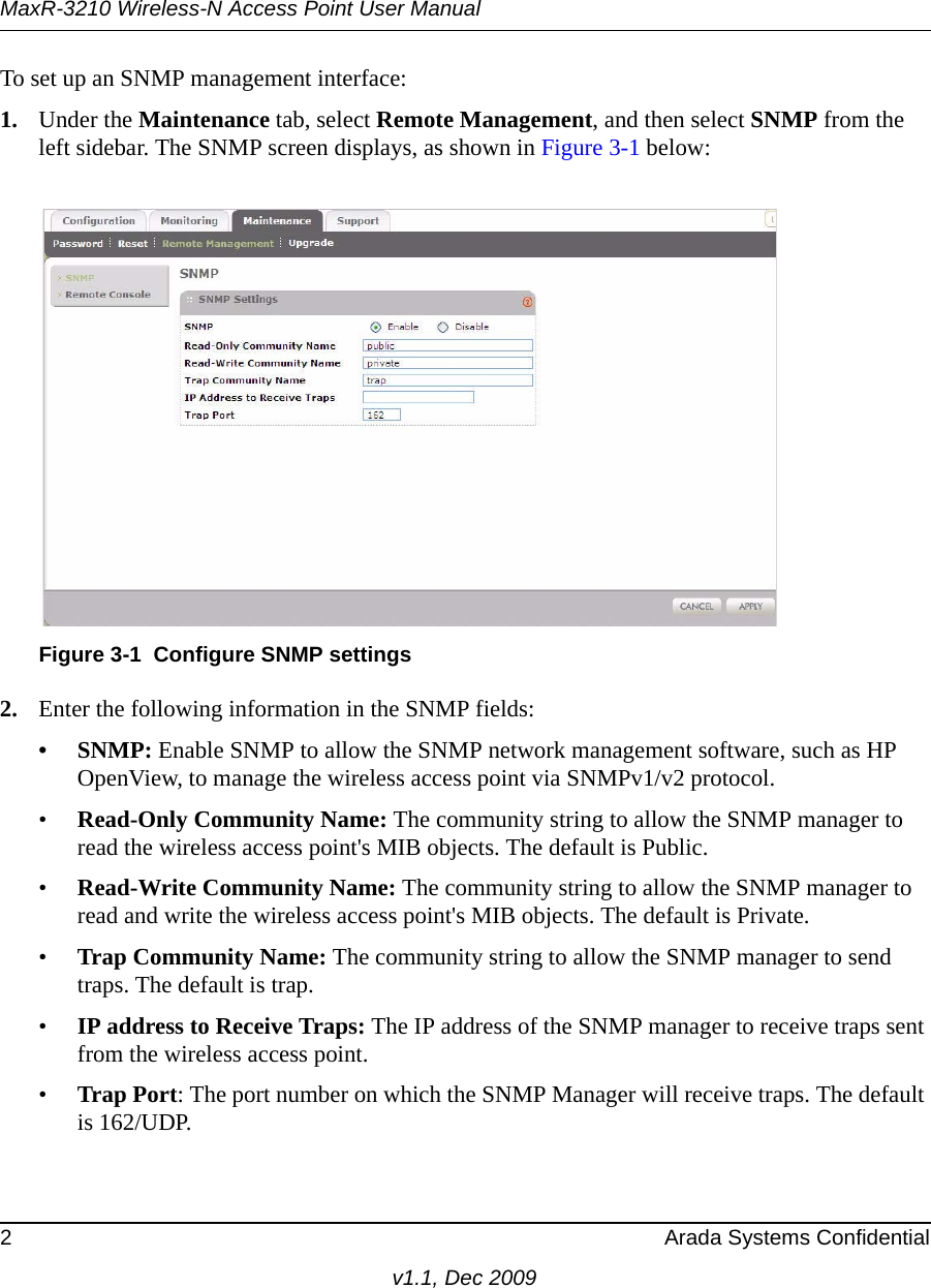 MaxR-3210 Wireless-N Access Point User Manual2 Arada Systems Confidentialv1.1, Dec 2009To set up an SNMP management interface:1. Under the Maintenance tab, select Remote Management, and then select SNMP from the left sidebar. The SNMP screen displays, as shown in Figure 3-1 below: 2. Enter the following information in the SNMP fields:•SNMP: Enable SNMP to allow the SNMP network management software, such as HP OpenView, to manage the wireless access point via SNMPv1/v2 protocol. •Read-Only Community Name: The community string to allow the SNMP manager to read the wireless access point&apos;s MIB objects. The default is Public.•Read-Write Community Name: The community string to allow the SNMP manager to read and write the wireless access point&apos;s MIB objects. The default is Private.•Trap Community Name: The community string to allow the SNMP manager to send traps. The default is trap.•IP address to Receive Traps: The IP address of the SNMP manager to receive traps sent from the wireless access point.•Trap Port: The port number on which the SNMP Manager will receive traps. The default is 162/UDP.Figure 3-1 Configure SNMP settings