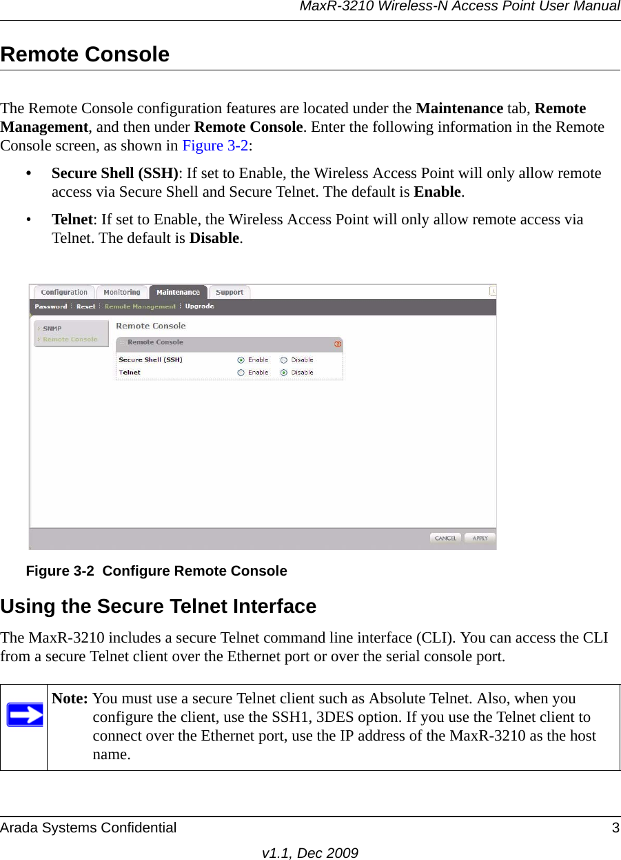 MaxR-3210 Wireless-N Access Point User ManualArada Systems Confidential 3v1.1, Dec 2009Remote ConsoleThe Remote Console configuration features are located under the Maintenance tab, Remote Management, and then under Remote Console. Enter the following information in the Remote Console screen, as shown in Figure 3-2:• Secure Shell (SSH): If set to Enable, the Wireless Access Point will only allow remote access via Secure Shell and Secure Telnet. The default is Enable. •Telnet: If set to Enable, the Wireless Access Point will only allow remote access via Telnet. The default is Disable.Using the Secure Telnet InterfaceThe MaxR-3210 includes a secure Telnet command line interface (CLI). You can access the CLI from a secure Telnet client over the Ethernet port or over the serial console port. Figure 3-2 Configure Remote ConsoleNote: You must use a secure Telnet client such as Absolute Telnet. Also, when you configure the client, use the SSH1, 3DES option. If you use the Telnet client to connect over the Ethernet port, use the IP address of the MaxR-3210 as the host name.