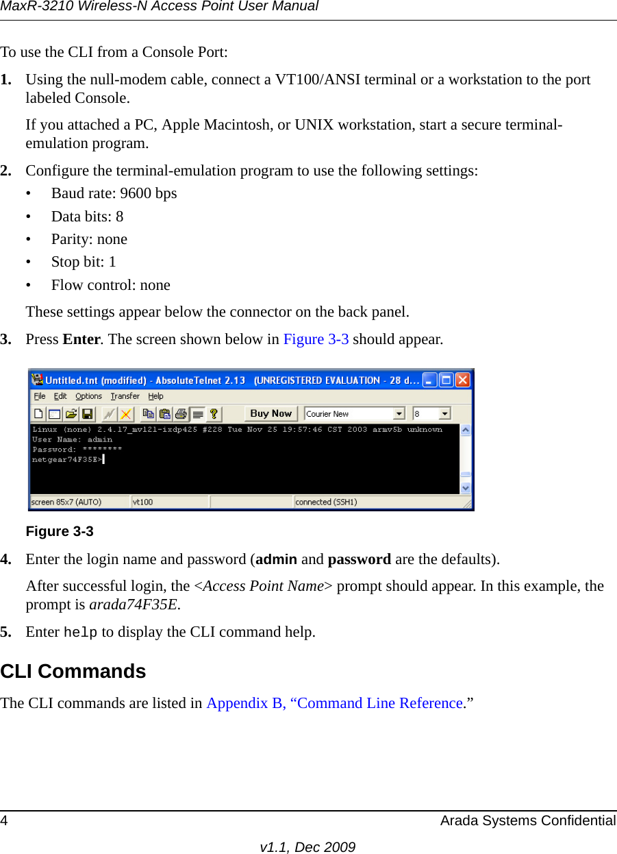 MaxR-3210 Wireless-N Access Point User Manual4 Arada Systems Confidentialv1.1, Dec 2009To use the CLI from a Console Port:1. Using the null-modem cable, connect a VT100/ANSI terminal or a workstation to the port labeled Console.If you attached a PC, Apple Macintosh, or UNIX workstation, start a secure terminal-emulation program.2. Configure the terminal-emulation program to use the following settings:• Baud rate: 9600 bps• Data bits: 8• Parity: none•Stop bit: 1• Flow control: noneThese settings appear below the connector on the back panel.3. Press Enter. The screen shown below in Figure 3-3 should appear.4. Enter the login name and password (admin and password are the defaults). After successful login, the &lt;Access Point Name&gt; prompt should appear. In this example, the prompt is arada74F35E. 5. Enter help to display the CLI command help.CLI CommandsThe CLI commands are listed in Appendix B, “Command Line Reference.”Figure 3-3