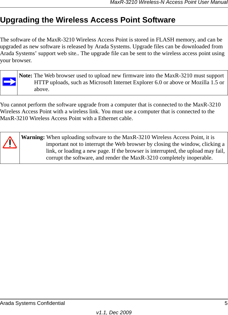 MaxR-3210 Wireless-N Access Point User ManualArada Systems Confidential 5v1.1, Dec 2009Upgrading the Wireless Access Point SoftwareThe software of the MaxR-3210 Wireless Access Point is stored in FLASH memory, and can be upgraded as new software is released by Arada Systems. Upgrade files can be downloaded from Arada Systems’ support web site.. The upgrade file can be sent to the wireless access point using your browser. You cannot perform the software upgrade from a computer that is connected to the MaxR-3210 Wireless Access Point with a wireless link. You must use a computer that is connected to the MaxR-3210 Wireless Access Point with a Ethernet cable.Note: The Web browser used to upload new firmware into the MaxR-3210 must support HTTP uploads, such as Microsoft Internet Explorer 6.0 or above or Mozilla 1.5 or above. Warning: When uploading software to the MaxR-3210 Wireless Access Point, it is important not to interrupt the Web browser by closing the window, clicking a link, or loading a new page. If the browser is interrupted, the upload may fail, corrupt the software, and render the MaxR-3210 completely inoperable.