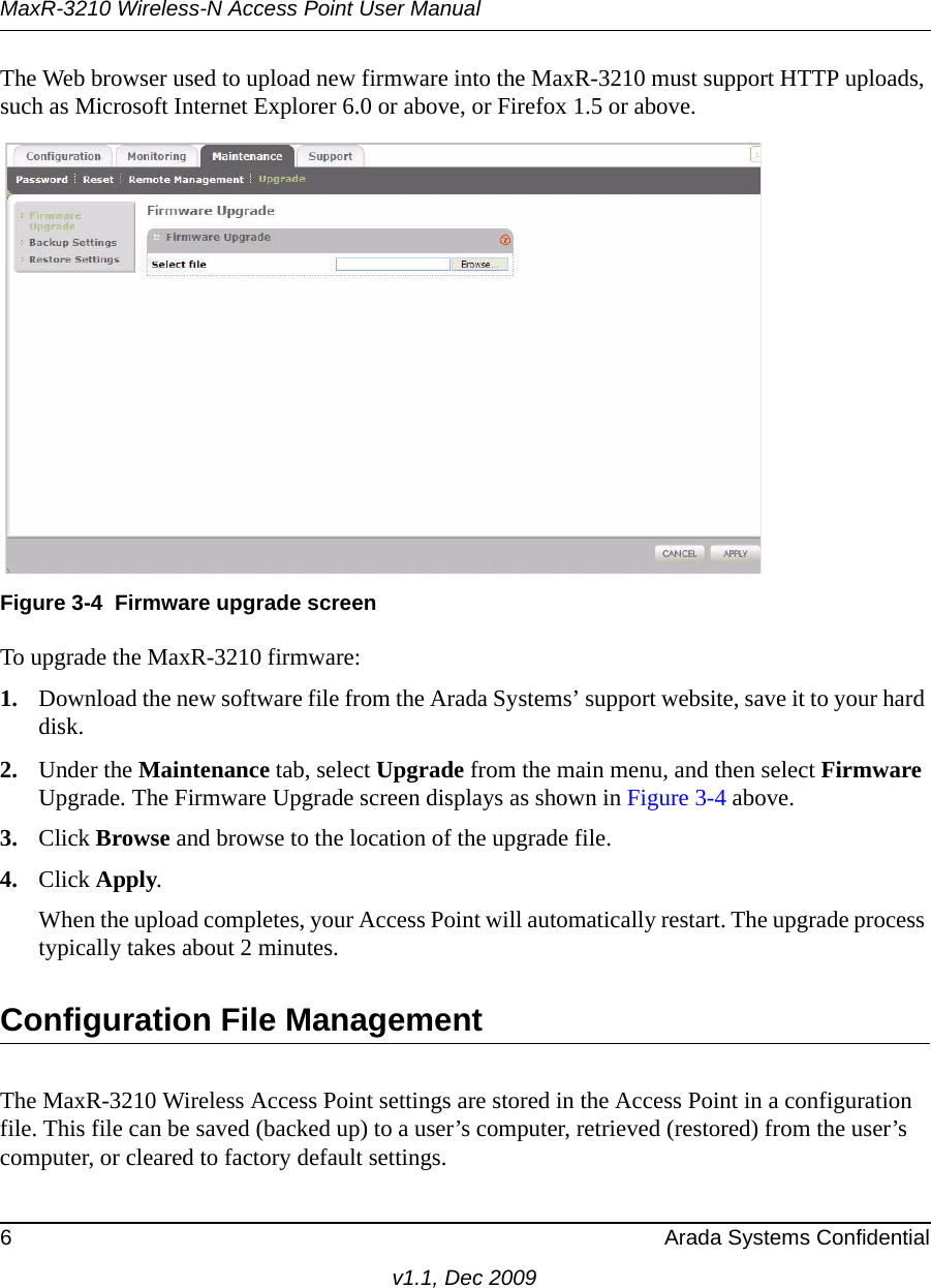 MaxR-3210 Wireless-N Access Point User Manual6 Arada Systems Confidentialv1.1, Dec 2009The Web browser used to upload new firmware into the MaxR-3210 must support HTTP uploads, such as Microsoft Internet Explorer 6.0 or above, or Firefox 1.5 or above.To upgrade the MaxR-3210 firmware:1. Download the new software file from the Arada Systems’ support website, save it to your hard disk.2. Under the Maintenance tab, select Upgrade from the main menu, and then select Firmware Upgrade. The Firmware Upgrade screen displays as shown in Figure 3-4 above.3. Click Browse and browse to the location of the upgrade file.4. Click Apply.When the upload completes, your Access Point will automatically restart. The upgrade process typically takes about 2 minutes.Configuration File ManagementThe MaxR-3210 Wireless Access Point settings are stored in the Access Point in a configuration file. This file can be saved (backed up) to a user’s computer, retrieved (restored) from the user’s computer, or cleared to factory default settings.Figure 3-4 Firmware upgrade screen