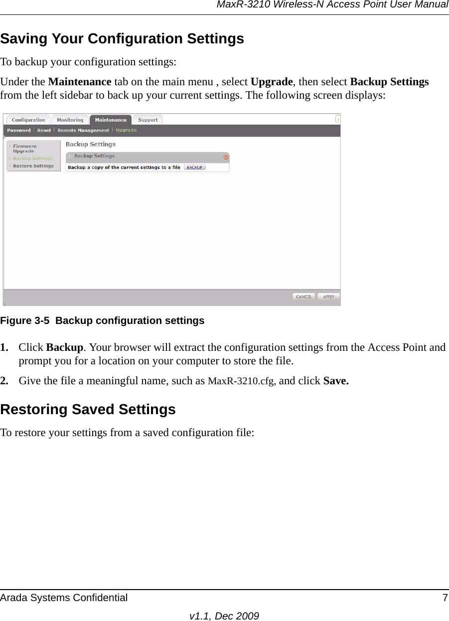 MaxR-3210 Wireless-N Access Point User ManualArada Systems Confidential 7v1.1, Dec 2009Saving Your Configuration SettingsTo backup your configuration settings:Under the Maintenance tab on the main menu , select Upgrade, then select Backup Settings from the left sidebar to back up your current settings. The following screen displays: 1. Click Backup. Your browser will extract the configuration settings from the Access Point and prompt you for a location on your computer to store the file. 2. Give the file a meaningful name, such as MaxR-3210.cfg, and click Save.Restoring Saved SettingsTo restore your settings from a saved configuration file:Figure 3-5 Backup configuration settings