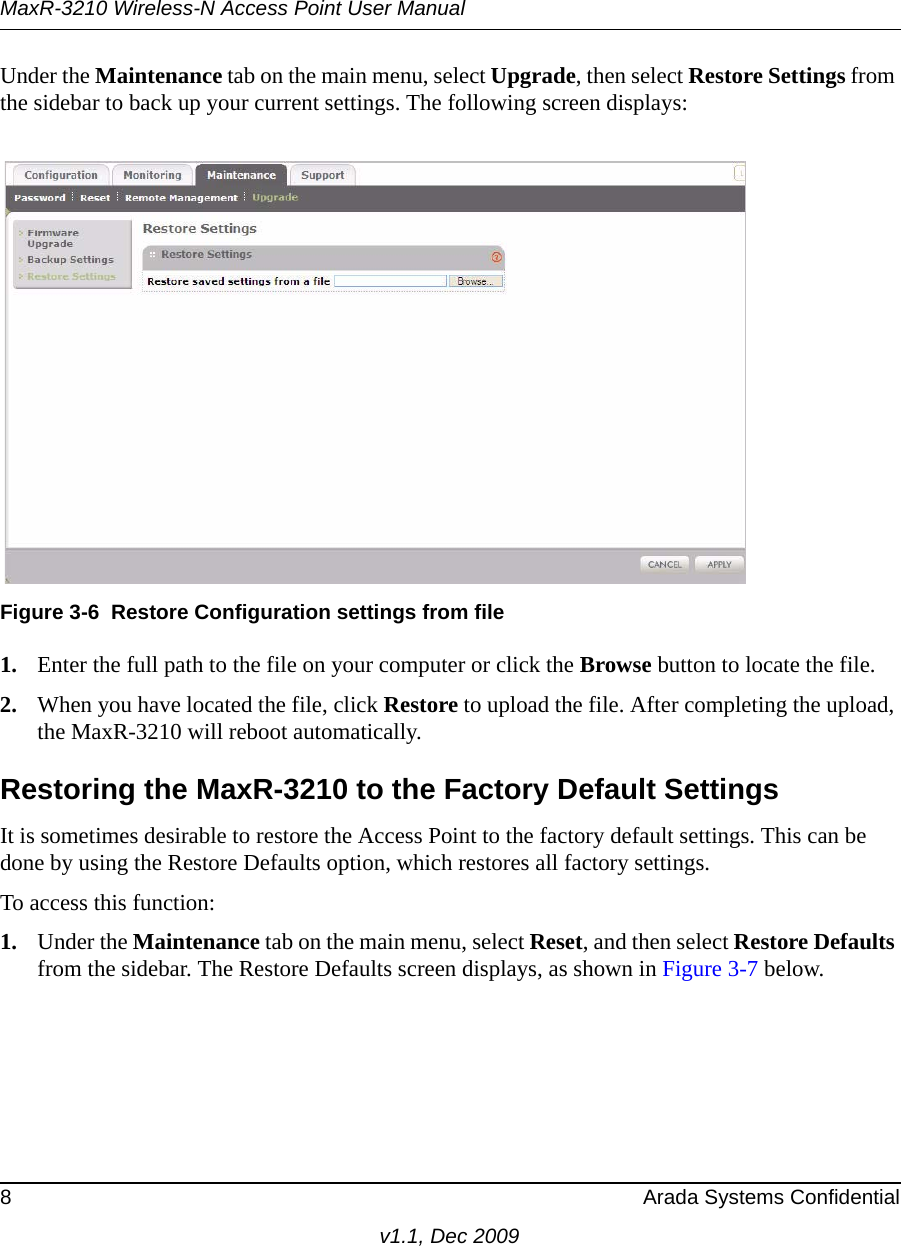 MaxR-3210 Wireless-N Access Point User Manual8 Arada Systems Confidentialv1.1, Dec 2009Under the Maintenance tab on the main menu, select Upgrade, then select Restore Settings from the sidebar to back up your current settings. The following screen displays: 1. Enter the full path to the file on your computer or click the Browse button to locate the file. 2. When you have located the file, click Restore to upload the file. After completing the upload, the MaxR-3210 will reboot automatically.Restoring the MaxR-3210 to the Factory Default SettingsIt is sometimes desirable to restore the Access Point to the factory default settings. This can be done by using the Restore Defaults option, which restores all factory settings.To access this function: 1. Under the Maintenance tab on the main menu, select Reset, and then select Restore Defaults from the sidebar. The Restore Defaults screen displays, as shown in Figure 3-7 below.Figure 3-6 Restore Configuration settings from file
