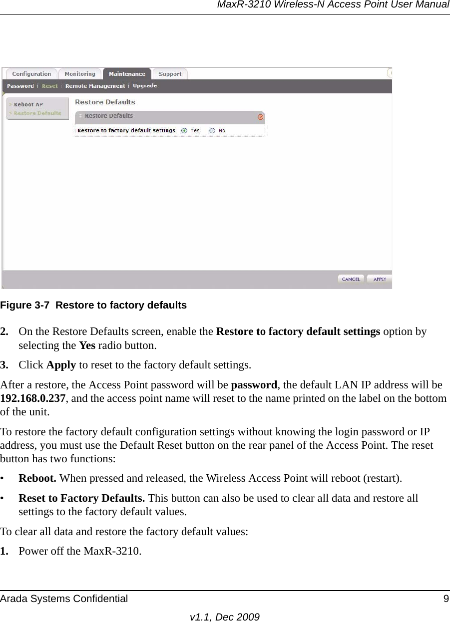 MaxR-3210 Wireless-N Access Point User ManualArada Systems Confidential 9v1.1, Dec 20092. On the Restore Defaults screen, enable the Restore to factory default settings option by selecting the Yes radio button.3. Click Apply to reset to the factory default settings.After a restore, the Access Point password will be password, the default LAN IP address will be 192.168.0.237, and the access point name will reset to the name printed on the label on the bottom of the unit.To restore the factory default configuration settings without knowing the login password or IP address, you must use the Default Reset button on the rear panel of the Access Point. The reset button has two functions:•Reboot. When pressed and released, the Wireless Access Point will reboot (restart).•Reset to Factory Defaults. This button can also be used to clear all data and restore all settings to the factory default values.To clear all data and restore the factory default values:1. Power off the MaxR-3210.Figure 3-7 Restore to factory defaults